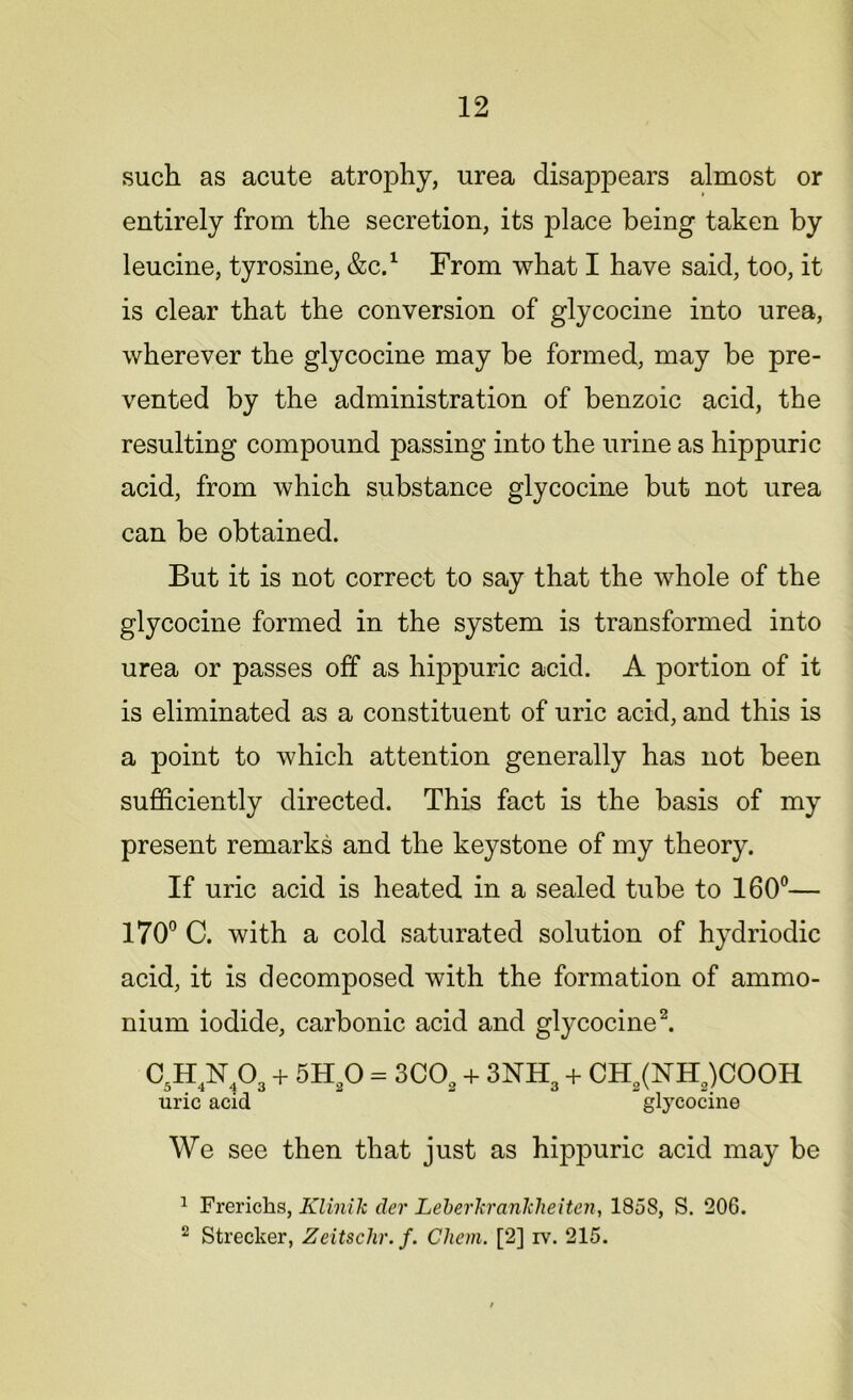 such as acute atrophy, urea disappears almost or entirely from the secretion, its place being taken by leucine, tyrosine, &C.1 From what I have said, too, it is clear that the conversion of glycocine into urea, wherever the glycocine may be formed, may be pre- vented by the administration of benzoic acid, the resulting compound passing into the urine as hippuric acid, from which substance glycocine but not urea can be obtained. But it is not correct to say that the whole of the glycocine formed in the system is transformed into urea or passes off as hippuric acid. A portion of it is eliminated as a constituent of uric acid, and this is a point to which attention generally has not been sufficiently directed. This fact is the basis of my present remarks and the keystone of my theory. If uric acid is heated in a sealed tube to 160°— 170° C. with a cold saturated solution of hydriodic acid, it is decomposed with the formation of ammo- nium iodide, carbonic acid and glycocine2. C5H4N403 + 5H20 = 3C02 + 3NH3 + CHa(NHa)COOH uric acid glycocine We see then that just as hippuric acid may be 1 Frerichs, Klinik der Leberkranlcheiten, 1858, S. 206. 2 Strecker, Zeitschr.f. Chem. [2] iv. 215.