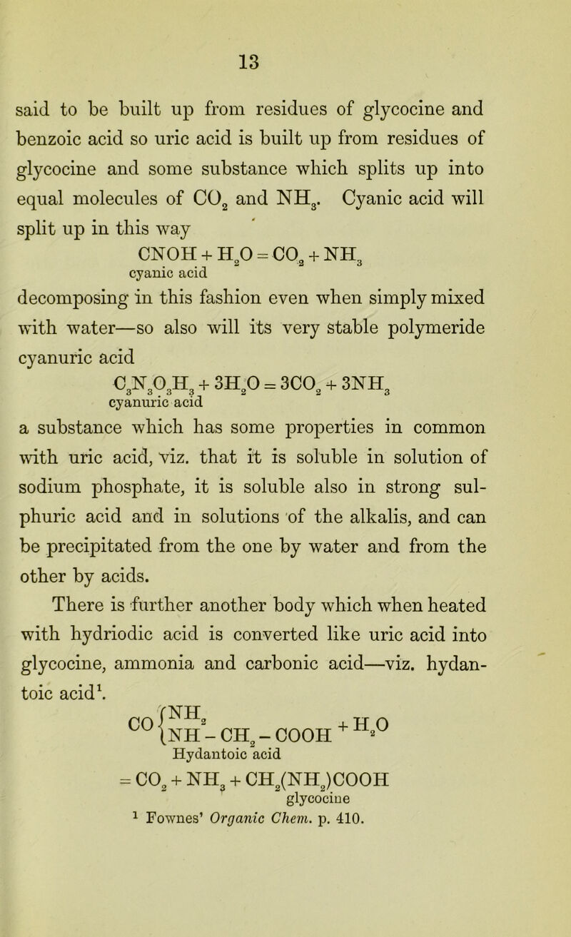 said to be built up from residues of glycocine and benzoic acid so uric acid is built up from residues of glycocine and some substance which splits up into equal molecules of C02 and NH3. Cyanic acid will split up in this way CNOH + H20 = C02 + NH3 cyanic acid decomposing in this fashion even when simply mixed with water—so also will its very stable polymeride cyanuric acid 0^303^ + 8^0 = 300,+ 3NH, cyanuric acid a substance which has some properties in common with uric acid, viz. that it is soluble in solution of sodium phosphate, it is soluble also in strong sul- phuric acid and in solutions of the alkalis, and can be precipitated from the one by water and from the other by acids. There is further another body which when heated with hydriodic acid is converted like uric acid into glycocine, ammonia and carbonic acid—viz. hydan- toic acid1. CO NH2 NH - CH2 - COOH Hydantoic acid + H,0 = C0S + NHS + CHs(NH2)COOH glycocine 1 Fownes’ Organic Chem. p. 410.