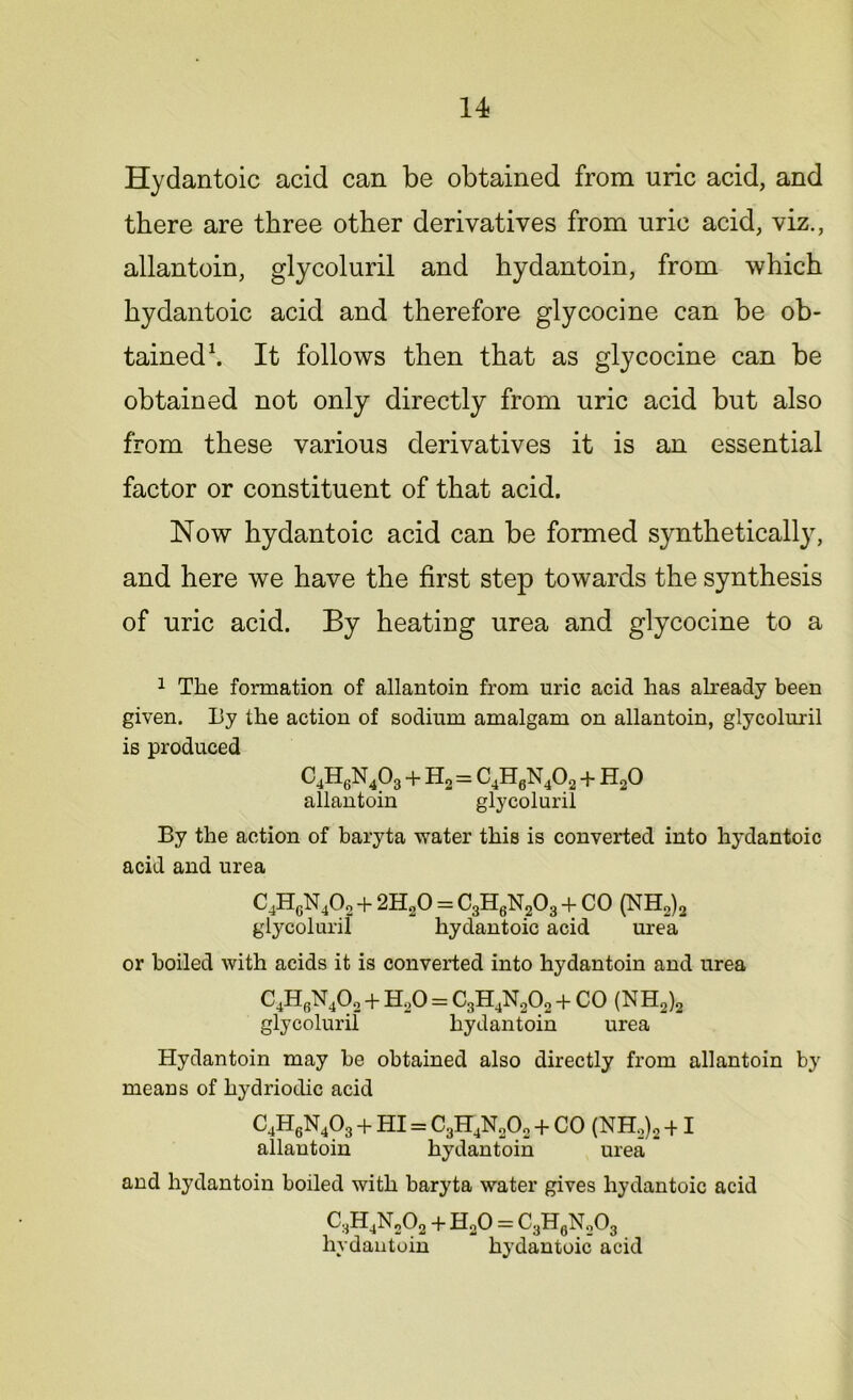 Hydantoic acid can be obtained from uric acid, and there are three other derivatives from uric acid, viz., allantoin, glycoluril and hydantoin, from which hydantoic acid and therefore glycocine can be ob- tained1. It follows then that as glycocine can be obtained not only directly from uric acid but also from these various derivatives it is an essential factor or constituent of that acid. Now hydantoic acid can be formed syntheticall}7, and here we have the first step towards the synthesis of uric acid. By heating urea and glycocine to a 1 The formation of allantoin from uric acid has already been given. By the action of sodium amalgam on allantoin, glycoluril is produced C4H6N403 + Ho = C4H6N402 + HoO allantoin glycoluril By the action of baryta water this is converted into hydantoic acid and urea C4HgN40„ + 2H20 = C3H6N203 + CO (NH2)2 glycoluril hydantoic acid urea or boiled with acids it is converted into hydantoin and urea C4H6N402 + H20 = C3H4N202 + CO (NH2)2 glycoluril hydantoin urea Hydantoin may be obtained also directly from allantoin by means of hydriodic acid C4H6N403 + HI = C3H4N20o + CO (NH,)2 + I allantoin hydantoin urea and hydantoin boiled with baryta water gives hydantoic acid C3H4N202 + HoO = C3H0NoO3 hydantoin hydantoic acid