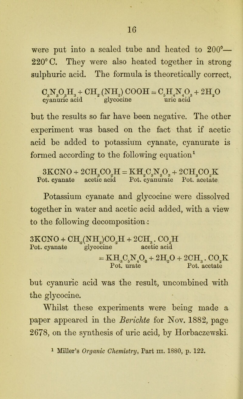 were put into a sealed tube and heated to 200°— 220° C. They were also heated together in strong sulphuric acid. The formula is theoretically correct, C3N303H3 + CH2 (NH2) cooh = c5h4n4o3 + 2H20 cyanuric acid glycocine uric acid but the results so far have been negative. The other experiment was based on the fact that if acetic acid be added to potassium cyanate, cyanurate is formed according to the following equation1 3KCNO + 2CH3C02H = KH2C3N303 + 2CH3C02K Pot. cyanate acetic acid Pot. cyanurate Pot. acetate Potassium cyanate and glycocine were dissolved together in water and acetic acid added, with a view to the following decomposition : 3KCNO + CH2(NH2)C02H + 2CHa. C02H Pot. cyanate glycocine acetic acid = KH3C5N40B + 2H„0 + 2CH3. C02K Pot. urate Pot. acetate but cyanuric acid was the result, uncombined with the glycocine. Whilst these experiments were being made a paper appeared in the Berichte for Nov. 1882, page 2678, on the synthesis of uric acid, by Horbaczewski. 1 Miller’s Organic Chemistry, Part hi. 1S80, p. 122.