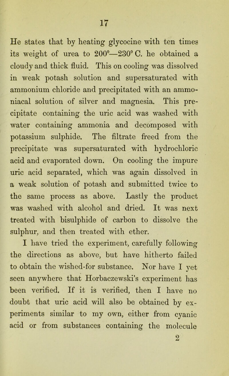 He states that by heating glycocine with ten times its weight of urea to 200°—230° C. he obtained a cloudy and thick fluid. This on cooling was dissolved in weak potash solution and supersaturated with ammonium chloride and precipitated with an ammo- niacal solution of silver and magnesia. This pre- cipitate containing the uric acid was washed with water containing ammonia and decomposed with potassium sulphide. The filtrate freed from the precipitate was supersaturated with hydrochloric acid and evaporated down. On cooling the impure uric acid separated, which was again dissolved in a weak solution of potash and submitted twice to the same process as above. Lastly the product was washed with alcohol and dried. It was next treated with bisulphide of carbon to dissolve the sulphur, and then treated with ether. I have tried the experiment, carefully following the directions as above, but have hitherto failed to obtain the wished-for substance. Nor have I yet seen anywhere that Horbaczewski’s experiment has been verified. If it is verified, then I have no doubt that uric acid will also be obtained by ex- periments similar to my own, either from cyanic acid or from substances containing the molecule 2