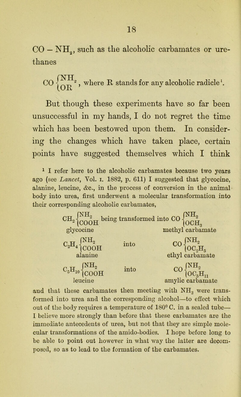 CO — NH2, such as the alcoholic carbamates or ure- thanes CO /NH, (OR where R stands for any alcoholic radicle1. But though these experiments have so far been unsuccessful in my hands, I do not regret the time which has been bestowed upon them. In consider- ing the changes which have taken place, certain points have suggested themselves which I think 1 I refer here to the alcoholic carbamates because two years ago (see Lancet, Yol. i. 1882, p. 611) I suggested that glycocine, alanine, leucine, &c., in the process of conversion in the animal body into urea, first underwent a molecular transformation into their corresponding alcoholic carbamates, CH9 being transformed into CO glycocine r h iNH2 2 4 (COOH alanine CH !NH2 5 10 (COOH leucine into into NH2 OCH, methyl carbamate (NH, C0 |oc.,h5 ethyl carbamate (NH, OC5Hu CO amylic carbamate and that these carbamates then meeting with NH;J were trans- formed into urea and the corresponding alcohol—to effect which out of the body requires a temperature of 180° C. in a sealed tube— I believe more strongly than before that these carbamates are the immediate antecedents of urea, but not that they are simple mole- cular transformations of the amido-bodies. I hope before long to be able to point out however in what way the latter are decom- posed, so as to lead to the formation of the carbamates.