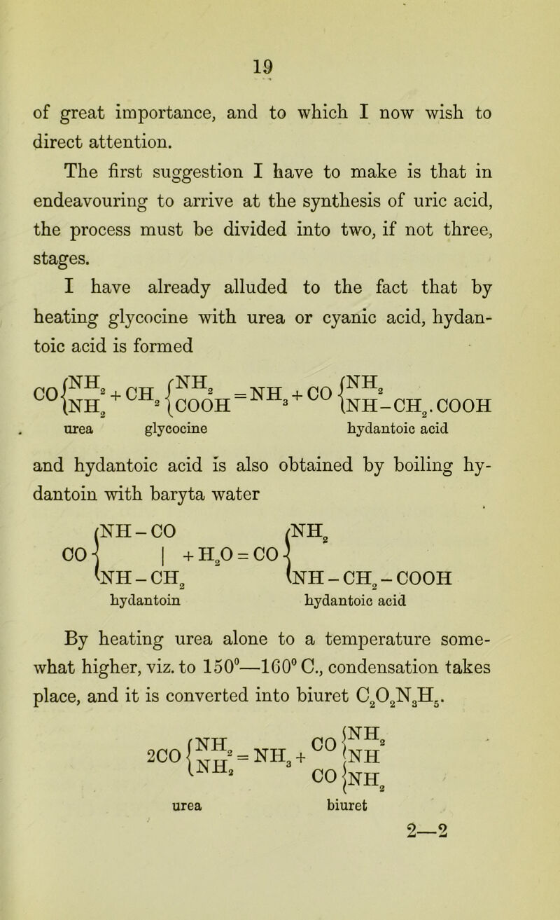 of great importance, and to which I now wish to direct attention. The first suggestion I have to make is that in endeavouring to arrive at the synthesis of uric acid, the process must be divided into two, if not three, stages. I have already alluded to the fact that by heating gtycocine with urea or cyanic acid, hydan- toic acid is formed CO { nh2 + ch ra. + CH= /NH, \COOH = NH3 + CO urea glycocine nh2 NH-CH,,. COOH kydantoic acid and hydantoic acid is also obtained by boiling hy- dantoin with baryta water (NH - CO /NH2 go] | +H20 = C0] <nh-ch2 - (nh-ch2-cooh kydantoin kydantoic acid By heating urea alone to a temperature some- what higher, viz. to 150°—160° C., condensation takes place, and it is converted into biuret C202N3H5. 2C0{^ = NH3 + C0P lNH’ CO nh3 urea biuret 2—2
