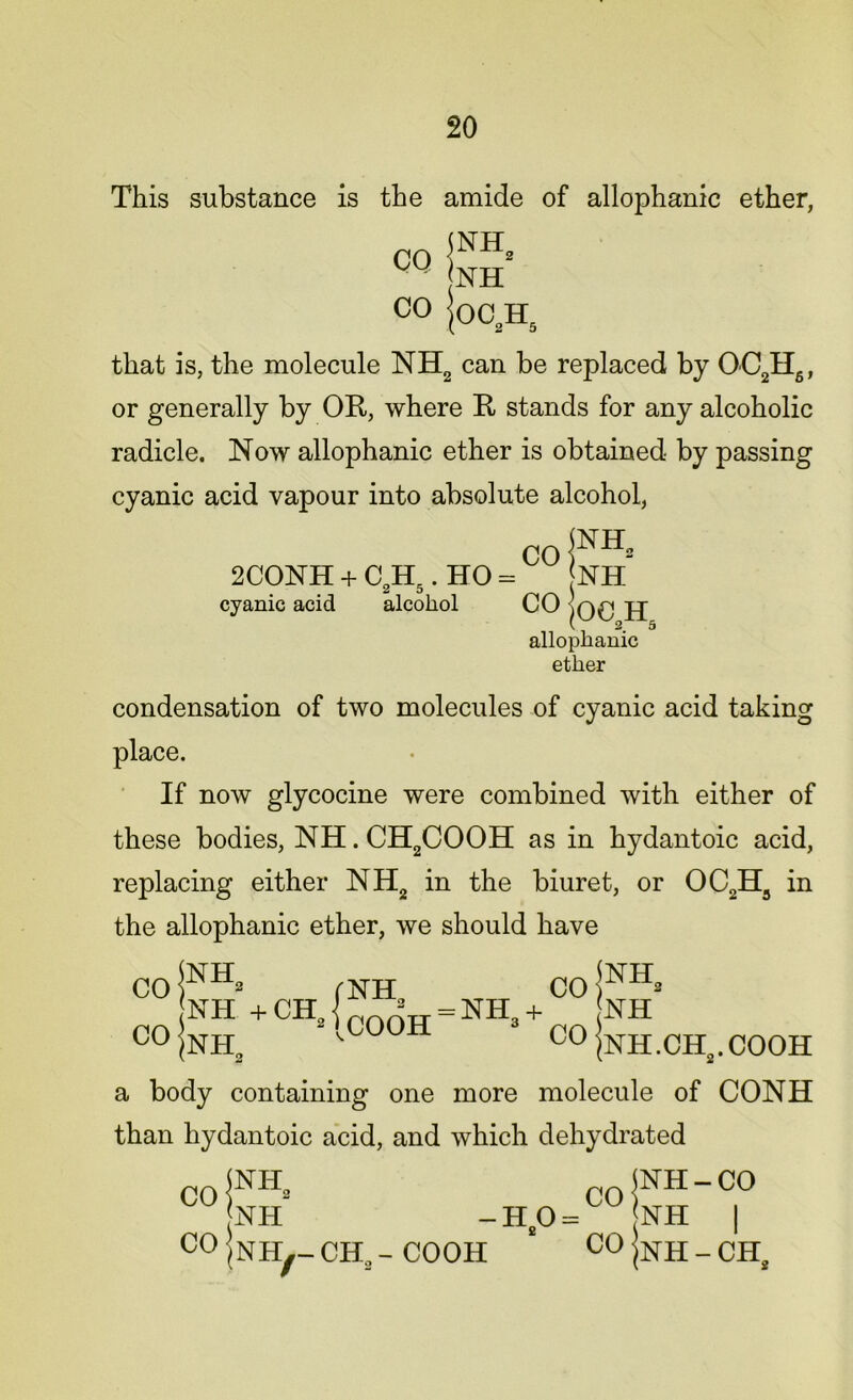 This substance is the amide of allophanic ether, CO PH, NH 0° |oc2h5 that is, the molecule NH2 can be replaced by OC2H6, or generally by OR, where R stands for any alcoholic radicle. Now allophanic ether is obtained by passing cyanic acid vapour into absolute alcohol, CO jNH= 2CONH + C H,. HO = NH cyanic acid alcohol CO jj allophanic ether condensation of two molecules of cyanic acid taking place. If now glycocine were combined with either of these bodies, NH. CH2COOH as in hydantoic acid, replacing either NH2 in the biuret, or OC2H3 in the allophanic ether, we should have CO NH +CH CO NH /nh2 2|cooh = NK + CO jNH NH C0 |nh.ch2.cooh a body containing one more molecule of CONH than hydantoic acid, and which dehydrated CO CO NH NH NH#- CH2 - COOH HO = CO CO NH-CO NH | NH - CH