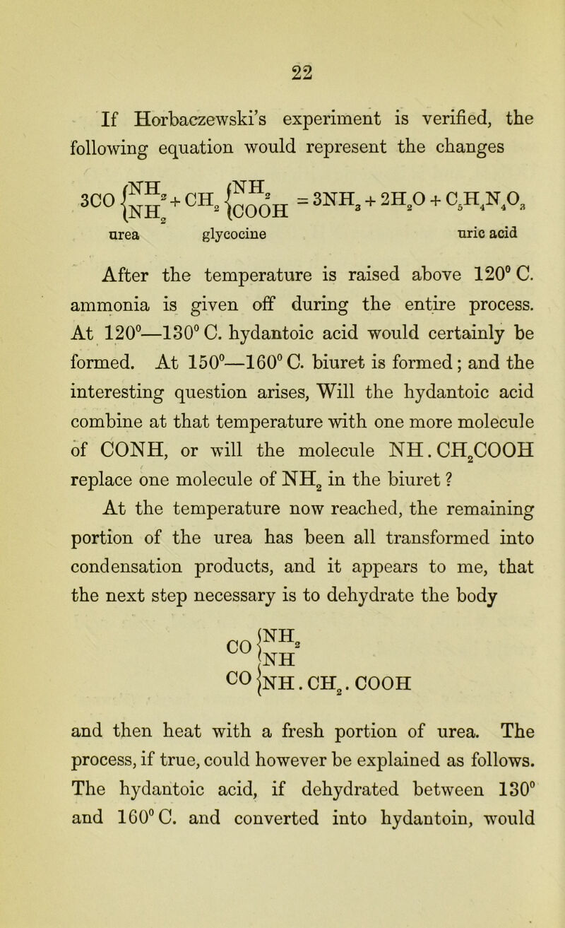 If Horbaczewski’s experiment is verified, the following equation would represent the changes 3CO g J + CH„ g^H = 3NH3 + 2H20 + C5H,N4Oa urea glycocine uric acid After the temperature is raised above 120° C. ammonia is given off during the entire process. At 120°—130° C. hydantoic acid would certainly be formed. At 150°—160°C. biuret is formed; and the interesting question arises, Will the hydantoic acid combine at that temperature with one more molecule of CONH, or will the molecule NH.CH2COOH t replace one molecule of NH2 in the biuret ? At the temperature now reached, the remaining portion of the urea has been all transformed into condensation products, and it appears to me, that the next step necessary is to dehydrate the body co |nh . CH2. COOH and then heat with a fresh portion of urea. The process, if true, could however be explained as follows. The hydantoic acid, if dehydrated between 130° and 160° C. and converted into hydantoin, would