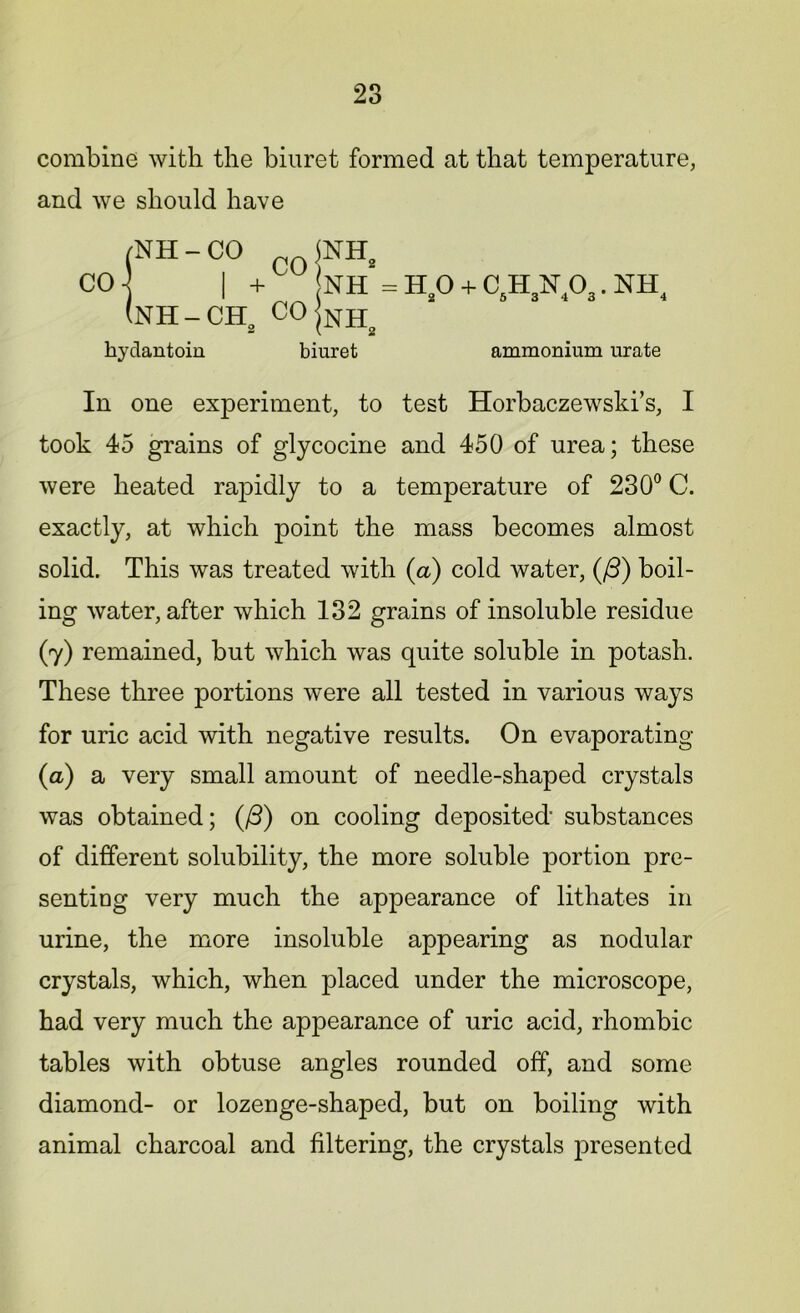 combine with the biuret formed at that temperature, and we should have NH = HO + C.HN.O.. NH 2 O 3 4 o 2 2 hyclantoin biuret ammonium urate In one experiment, to test Horbaczewski’s, I took 45 grains of glycocine and 450 of urea; these were heated rapidly to a temperature of 230° C. exactly, at which point the mass becomes almost solid. This was treated with (a) cold water, (/3) boil- ing water, after which 132 grains of insoluble residue (y) remained, but which was quite soluble in potash. These three portions were all tested in various ways for uric acid with negative results. On evaporating (a) a very small amount of needle-shaped crystals was obtained; (/3) on cooling deposited substances of different solubility, the more soluble portion pre- senting very much the appearance of lithates in urine, the more insoluble appearing as nodular crystals, which, when placed under the microscope, had very much the appearance of uric acid, rhombic tables with obtuse angles rounded off, and some diamond- or lozenge-shaped, but on boiling with animal charcoal and filtering, the crystals jDresented