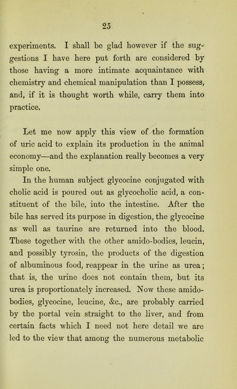 experiments. I shall be glad however if the sug- gestions I have here put forth are considered by those having a more intimate acquaintance with chemistry and chemical manipulation than I possess, and, if it is thought worth while, carry them into practice. Let me now apply this view of the formation of uric acid to explain its production in the animal economy—and the explanation really becomes a very simple one. In the human subject glycocine conjugated with cholic acid is poured out as glycocholic acid, a con- stituent of the bile, into the intestine. After the bile has served its purpose in digestion, the glycocine as well as taurine are returned into the blood. These together with the other amido-bodies, leucin, and possibly tyrosin, the products of the digestion of albuminous food, reappear in the urine as urea; that is, the urine does not contain them, but its urea is proportionately increased. Now these amido- bodies, glycocine, leucine, &c., are probably carried by the portal vein straight to the liver, and from certain facts which I need not here detail we are led to the view that among the numerous metabolic
