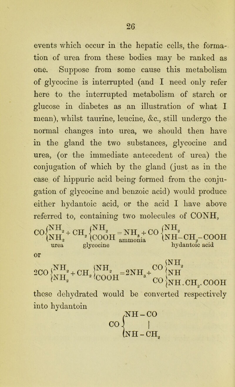 events which occur in the hepatic cells, the forma- tion of urea from these bodies may be ranked as one. Suppose from some cause this metabolism of glycocine is interrupted (and I need only refer here to the interrupted metabolism of starch or glucose in diabetes as an illustration of what I mean), whilst taurine, leucine, &c., still undergo the normal changes into urea, we should then have in the gland the two substances, glycocine and urea, (or the immediate antecedent of urea) the conjugation of which by the gland (just as in the case of hippuric acid being formed from the conju- gation of glycocine and benzoic acid) would produce either hydantoic acid, or the acid I have above referred to, containing two molecules of CONH, c°fiS:*CH.|cooH co {S urea glycocine -CH-COOH hydantoic acid or CO jNH‘ lunh 2coJnh,+ch.KJ; „=2NHs+ r 1 2 COOH CO jNII. CHa. COOH these dehydrated would be converted respectively into hydantoin /NH - CO CO