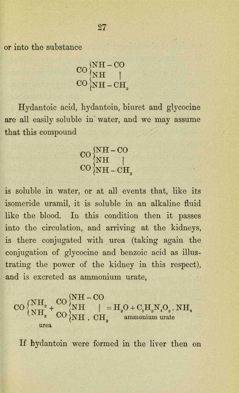 or into the substance CO | coi SNH - CO |nh I |NH - CH2 Hydantoic acid, hydantoin, biuret and glycocine are all easily soluble in water, and we may assume that this compound is soluble in water, or at all events that, like its isomeride uramil, it is soluble in an alkaline fluid like the blood. In this condition then it passes into the circulation, and arriving at the kidneys, is there conjugated with urea (taking again the conjugation of glycocine and benzoic acid as illus- trating the power of the kidney in this respect), and is excreted as ammonium urate, NH - CO urea If hydantoin were formed in the liver then on