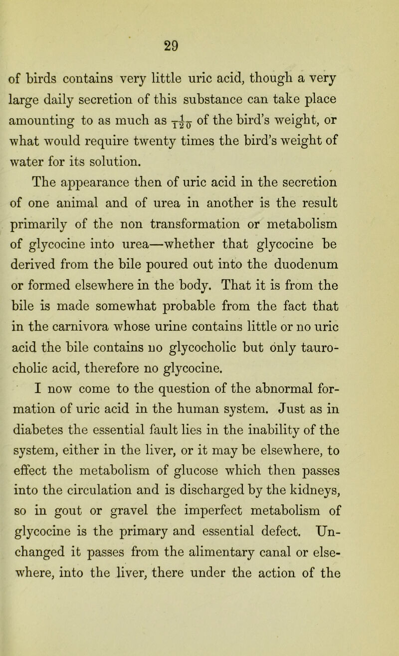 of birds contains very little uric acid, though a very large daily secretion of this substance can take place amounting to as much as of the bird’s weight, or what would require twenty times the bird’s weight of water for its solution. The appearance then of uric acid in the secretion of one animal and of urea in another is the result primarily of the non transformation or metabolism of glycocine into urea—whether that glycocine be derived from the bile poured out into the duodenum or formed elsewhere in the body. That it is from the bile is made somewhat probable from the fact that in the carnivora whose urine contains little or no uric acid the bile contains no glycocholic but only tauro- cholic acid, therefore no glycocine. I now come to the question of the abnormal for- mation of uric acid in the human system. Just as in diabetes the essential fault lies in the inability of the system, either in the liver, or it may be elsewhere, to effect the metabolism of glucose which then passes into the circulation and is discharged by the kidneys, so in gout or gravel the imperfect metabolism of glycocine is the primary and essential defect. Un- changed it passes from the alimentary canal or else- where, into the liver, there under the action of the