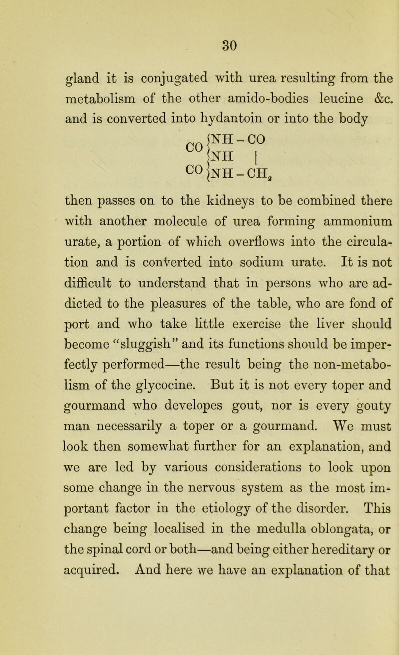 gland it is conjugated with urea resulting from the metabolism of the other amido-bodies leucine &c. and is converted into hydantoin or into the body CO CO NH - CO NH | NH - CH3 then passes on to the kidneys to be combined there with another molecule of urea forming ammonium urate, a portion of which overflows into the circula- tion and is converted into sodium urate. It is not difficult to understand that in persons who are ad- dicted to the pleasures of the table, who are fond of port and who take little exercise the liver should become “sluggish” and its functions should be imper- fectly performed—the result being the non-metabo- lism of the glycocine. But it is not every toper and gourmand who developes gout, nor is every gouty man necessarily a toper or a gourmand. We must look then somewhat further for an explanation, and we are led by various considerations to look upon some change in the nervous system as the most im- portant factor in the etiology of the disorder. This change being localised in the medulla oblongata, or the spinal cord or both—and being either hereditary or acquired. And here we have an explanation of that