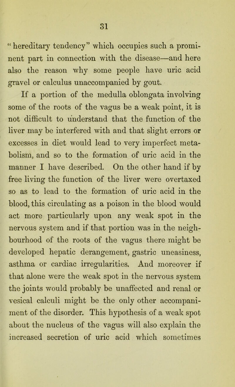 “hereditary tendency” which occupies such a promi- nent part in connection with the disease—and here also the reason why some people have uric acid gravel or calculus unaccompanied by gout. If a portion of the medulla oblongata involving some of the roots of the vagus be a weak point, it is not difficult to understand that the function of the liver may be interfered with and that slight errors or excesses in diet would lead to very imperfect meta- bolism, and so to the formation of uric acid in the manner I have described. On the other hand if by free living the function of the liver were overtaxed so as to lead to the formation of uric acid in the blood, this circulating as a poison in the blood would act more particularly upon any weak spot in the nervous system and if that portion was in the neigh- bourhood of the roots of the vagus there might be developed hepatic derangement, gastric uneasiness, asthma or cardiac irregularities. And moreover if that alone were the weak spot in the nervous system the joints would probably be unaffected and renal or vesical calculi might be the only other accompani- ment of the disorder. This hypothesis of a Aveak spot about the nucleus of the vagus will also explain the increased secretion of uric acid which sometimes