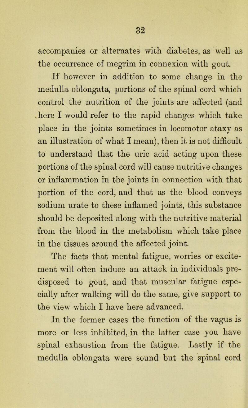 accompanies or alternates with diabetes, as well as the occurrence of megrim in connexion with gout. If however in addition to some change in the medulla oblongata, portions of the spinal cord which control the nutrition of the joints are affected (and , here I would refer to the rapid changes which take place in the joints sometimes in locomotor ataxy as an illustration of what I mean), then it is not difficult to understand that the uric acid acting upon these portions of the spinal cord will cause nutritive changes or inflammation in the joints in connection with that portion of the cord, and that as the blood conveys sodium urate to these inflamed joints, this substance should be deposited along with the nutritive material from the blood in the metabolism which take place in the tissues around the affected joint. The facts that mental fatigue, worries or excite- ment will often induce an attack in individuals pre- disposed to gout, and that muscular fatigue espe- cially after walking will do the same, give support to the view which I have here advanced. In the former cases the function of the vagus is more or less inhibited, in the latter case you have spinal exhaustion from the fatigue. Lastly if the medulla oblongata were sound but the spinal cord
