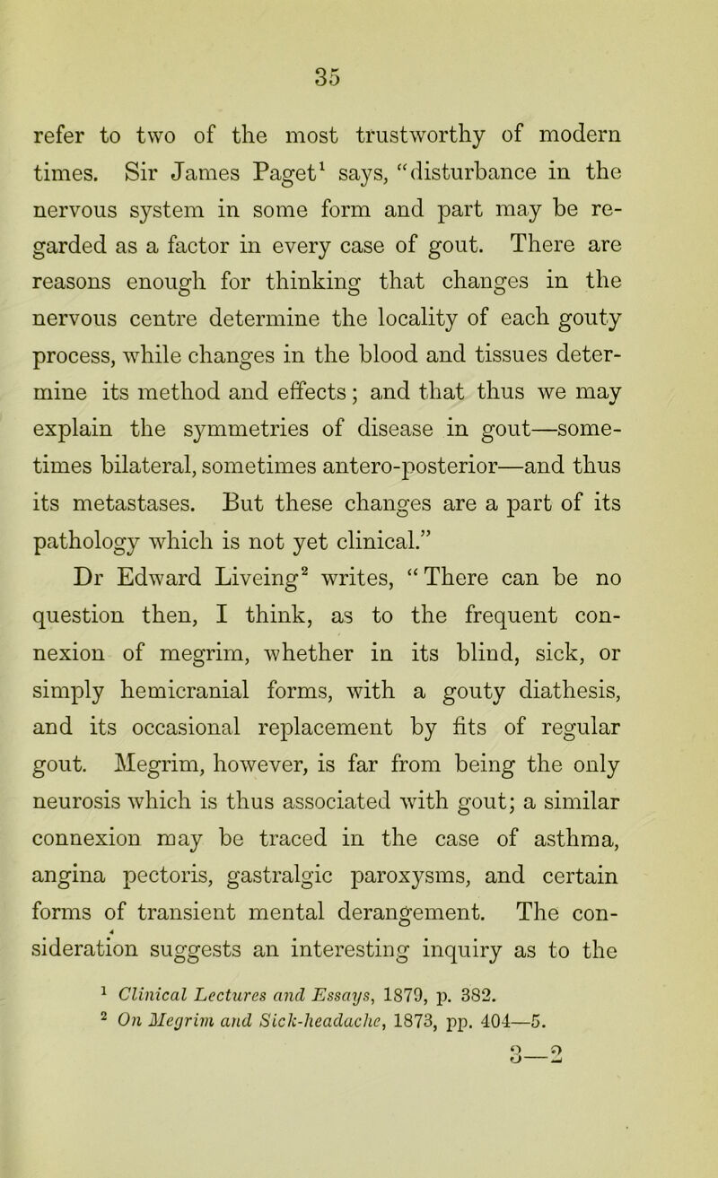 refer to two of the most trustworthy of modern times. Sir James Paget1 says, “ disturbance in the nervous system in some form and part may be re- garded as a factor in every case of gout. There are reasons enough for thinking that changes in the nervous centre determine the locality of each gouty process, while changes in the blood and tissues deter- mine its method and effects; a,nd that thus we may explain the symmetries of disease in gout—some- times bilateral, sometimes antero-posterior—and thus its metastases. But these changes are a part of its pathology which is not yet clinical.” Dr Edward Liveing2 writes, “There can be no question then, I think, as to the frequent con- nexion of megrim, whether in its blind, sick, or simply hemicranial forms, with a gouty diathesis, and its occasional replacement by fits of regular gout. Megrim, however, is far from being the only neurosis which is thus associated with gout; a similar connexion may be traced in the case of asthma, angina pectoris, gastralgic paroxysms, and certain forms of transient mental derangement. The con- 4 sideration suggests an interesting inquiry as to the 1 Clinical Lectures and Essays, 1879, p. 382. 2 On Megrim and Sick-headache, 1873, pp. 404—5. 3—2
