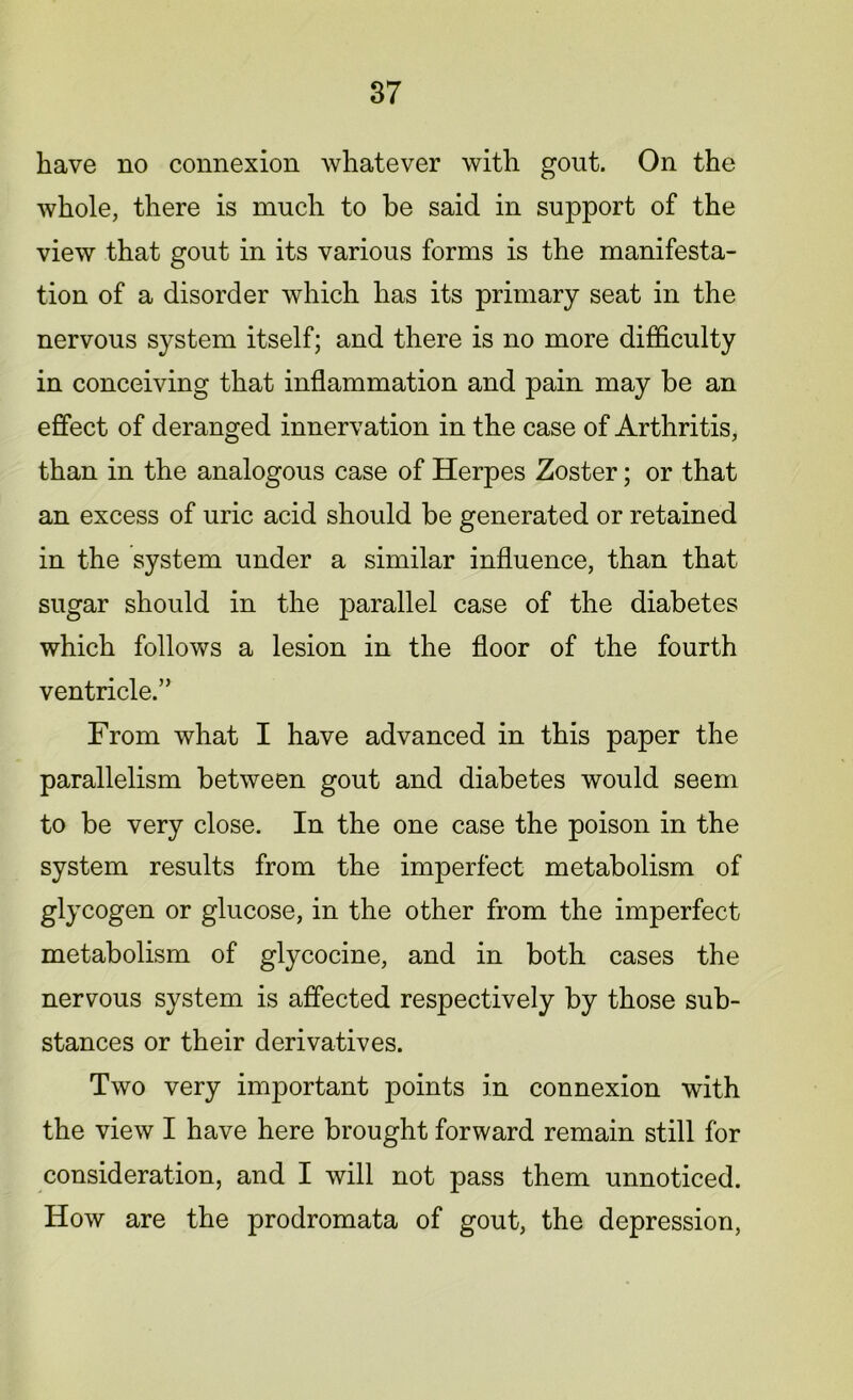 have no connexion whatever with gout. On the whole, there is much to be said in support of the view that gout in its various forms is the manifesta- tion of a disorder which has its primary seat in the nervous system itself; and there is no more difficulty in conceiving that inflammation and pain may be an effect of deranged innervation in the case of Arthritis, than in the analogous case of Herpes Zoster; or that an excess of uric acid should be generated or retained in the system under a similar influence, than that sugar should in the parallel case of the diabetes which follows a lesion in the floor of the fourth ventricle.” From what I have advanced in this paper the parallelism between gout and diabetes would seem to be very close. In the one case the poison in the system results from the imperfect metabolism of glycogen or glucose, in the other from the imperfect metabolism of glycocine, and in both cases the nervous system is affected respectively by those sub- stances or their derivatives. Two very important points in connexion with the view I have here brought forward remain still for consideration, and I will not pass them unnoticed. How are the prodromata of gout, the depression,