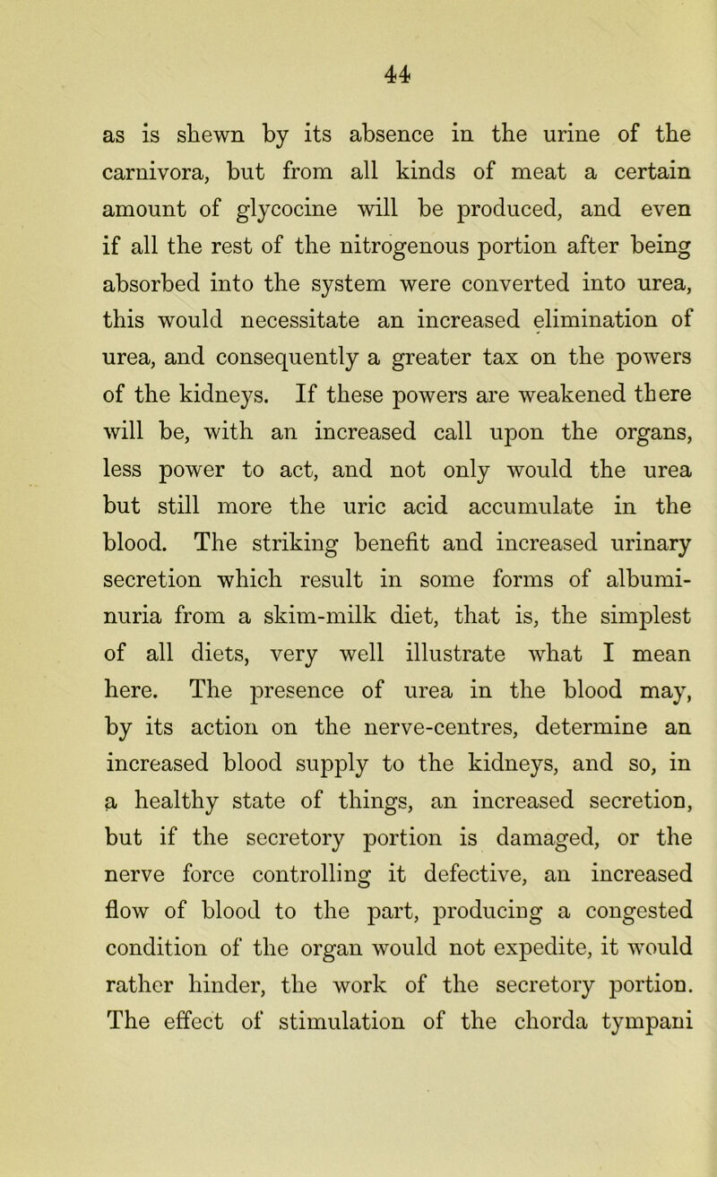 as is shewn by its absence in the urine of the carnivora, but from all kinds of meat a certain amount of glycocine will be produced, and even if all the rest of the nitrogenous portion after being absorbed into the system were converted into urea, this would necessitate an increased elimination of urea, and consequently a greater tax on the powers of the kidneys. If these powers are weakened there will be, with an increased call upon the organs, less power to act, and not only would the urea but still more the uric acid accumulate in the blood. The striking benefit and increased urinary secretion which result in some forms of albumi- nuria from a skim-milk diet, that is, the simplest of all diets, very well illustrate what I mean here. The presence of urea in the blood may, by its action on the nerve-centres, determine an increased blood supply to the kidneys, and so, in a healthy state of things, an increased secretion, but if the secretory portion is damaged, or the nerve force controlling it defective, an increased flow of blood to the part, producing a congested condition of the organ would not expedite, it would rather hinder, the work of the secretory portion. The effect of stimulation of the chorda tympani