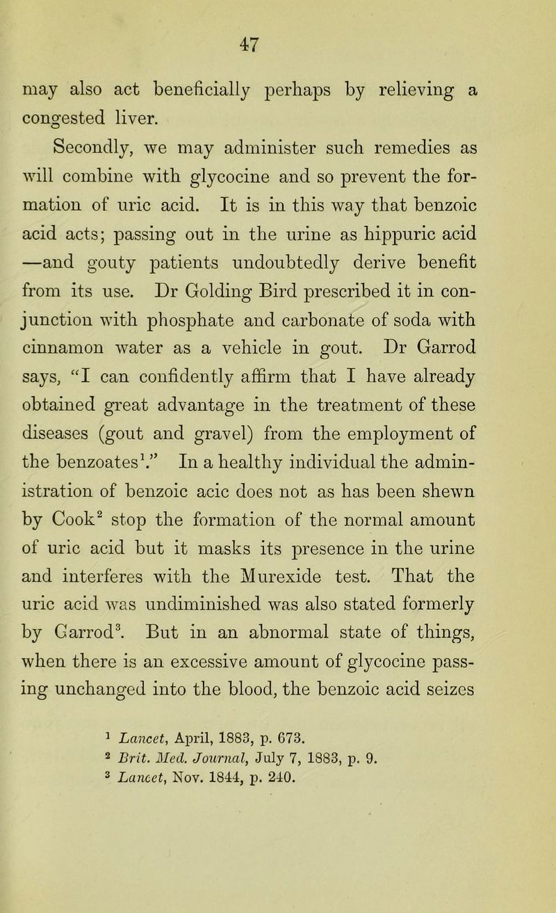 may also act beneficially perhaps by relieving a congested liver. Secondly, we may administer such remedies as will combine with glycocine and so prevent the for- mation of uric acid. It is in this way that benzoic acid acts; passing out in the urine as hippuric acid —and gouty patients undoubtedly derive benefit from its use. Dr Golding Bird prescribed it in con- junction with phosphate and carbonate of soda with cinnamon water as a vehicle in gout. Dr Garrod says, “I can confidently affirm that I have already obtained great advantage in the treatment of these diseases (gout and gravel) from the employment of the benzoates1.” In a healthy individual the admin- istration of benzoic acic does not as has been shewn by Cook2 stop the formation of the normal amount of uric acid but it masks its jwesence ffi the urine and interferes with the Murexide test. That the uric acid was undiminished was also stated formerly by Garrod3. But in an abnormal state of things, when there is an excessive amount of glycocine pass- ing unchanged into the blood, the benzoic acid seizes 1 Lancet, April, 1883, p. 673. 2 Brit. Med. Journal, July 7, 1883, p. 9. 3 Lancet, Nov. 1844, p. 240.