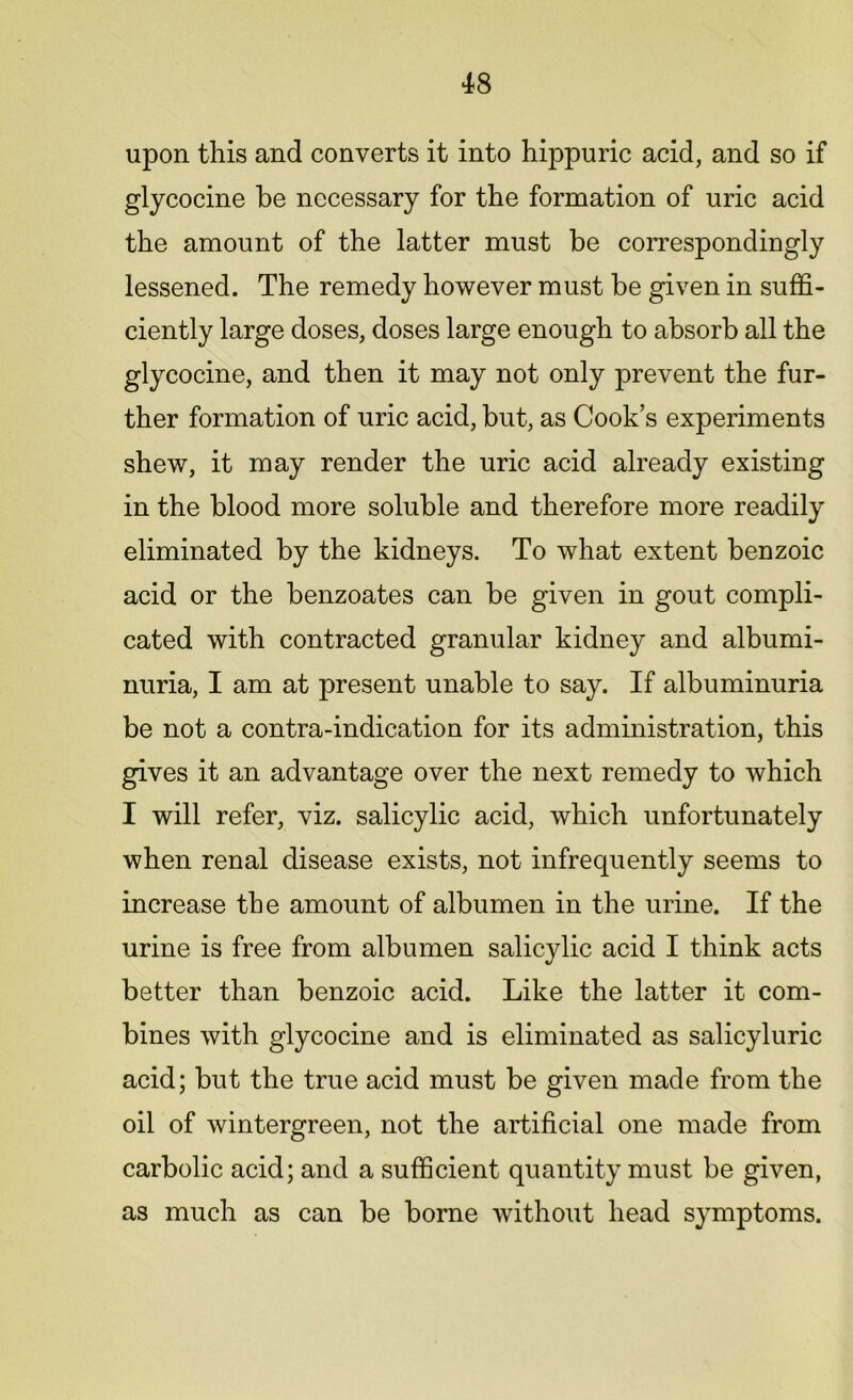 upon this and converts it into hippuric acid, and so if glycocine be necessary for the formation of uric acid the amount of the latter must be correspondingly lessened. The remedy however must be given in suffi- ciently large doses, doses large enough to absorb all the glycocine, and then it may not only prevent the fur- ther formation of uric acid, but, as Cook’s experiments shew, it may render the uric acid already existing in the blood more soluble and therefore more readily eliminated by the kidneys. To what extent benzoic acid or the benzoates can be given in gout compli- cated with contracted granular kidney and albumi- nuria, I am at present unable to say. If albuminuria be not a contra-indication for its administration, this gives it an advantage over the next remedy to which I will refer, viz. salicylic acid, which unfortunately when renal disease exists, not infrequently seems to increase the amount of albumen in the urine. If the urine is free from albumen salicylic acid I think acts better than benzoic acid. Like the latter it com- bines with glycocine and is eliminated as salicyluric acid; but the true acid must be given made from the oil of wintergreen, not the artificial one made from carbolic acid; and a sufficient quantity must be given, as much as can be borne without head symptoms.