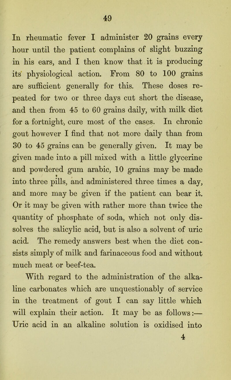 In rheumatic fever I administer 20 grains every hour until the patient complains of slight buzzing in his ears, and I then know that it is producing its physiological action. From 80 to 100 grains are sufficient generally for this. These doses re- peated for two or three days cut short the disease, and then from 45 to 60 grains daily, with milk diet for a fortnight, cure most of the cases. In chronic gout however I find that not more daily than from 80 to 45 grains can be generally given. It may be given made into a pill mixed with a little glycerine and powdered gum arabic, 10 grains may be made ♦ into three pills, and administered three times a day, and more may be given if the patient can bear it. Or it may be given with rather more than twice the quantity of phosphate of soda, which not only dis- solves the salicylic acid, but is also a solvent of uric acid. The remedy answers best when the diet con- sists simply of milk and farinaceous food and without much meat or beef-tea. With regard to the administration of the alka- line carbonates which are unquestionably of service in the treatment of gout I can say little which will explain their action. It may be as follows:— Uric acid in an alkaline solution is oxidised into 4