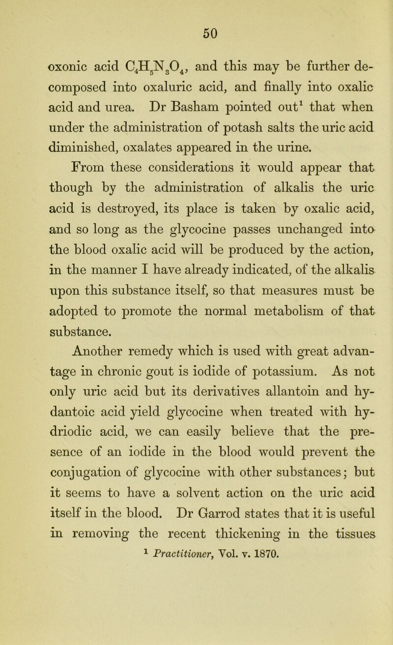 oxonic acid C4H5N304, and this may be farther de- composed into oxaluric acid, and finally into oxalic acid and urea. Dr Basham pointed out1 that when under the administration of potash salts the uric acid diminished, oxalates appeared in the urine. From these considerations it would appear that though by the administration of alkalis the uric acid is destroyed, its place is taken by oxalic acid, and so long as the glycocine passes unchanged into the blood oxalic acid will be produced by the action, in the manner I have already indicated, of the alkalis upon this substance itself, so that measures must be adopted to promote the normal metabolism of that substance. Another remedy which is used with great advan- tage in chronic gout is iodide of potassium. As not only uric acid but its derivatives allantoin and hy- dantoic acid yield glycocine when treated with hy- driodic acid, we can easily believe that the pre- sence of an iodide in the blood would prevent the conjugation of glycocine with other substances; but it seems to have a solvent action on the uric acid itself in the blood. Dr Garrod states that it is useful in removing the recent thickening in the tissues 1 Practitioner, Yol. v. 1870.