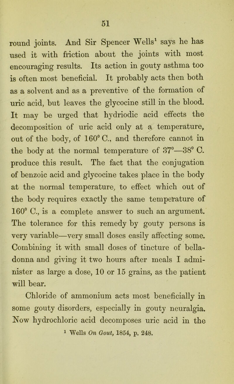 round joints. And Sir Spencer Wells1 says he has used it with friction about the joints with most encouraging results. Its action in gouty asthma too is often most beneficial. It probably acts then both as a solvent and as a preventive of the formation of uric acid, but leaves the glycocine still in the blood. It may be urged that hydriodic acid effects the decomposition of uric acid only at a temperature, out of the body, of 160° C., and therefore cannot in the body at the normal temperature of 37°—38° C. produce this result. The fact that the conjugation of benzoic acid and glycocine takes place in the body at the normal temperature, to effect which out of the body requires exactly the same temperature of 160° C., is a complete answer to such an argument. The tolerance for this remedy by gouty persons is very variable—very small doses easily affecting some. Combining it with small doses of tincture of bella- donna and giving it two hours after meals I admi- nister as large a dose, 10 or 15 grains, as the patient will bear. Chloride of ammonium acts most beneficially in some gouty disorders, especially in gouty neuralgia. Now hydrochloric acid decomposes uric acid in the 1 Wells On Gout, 1854, p. 248.