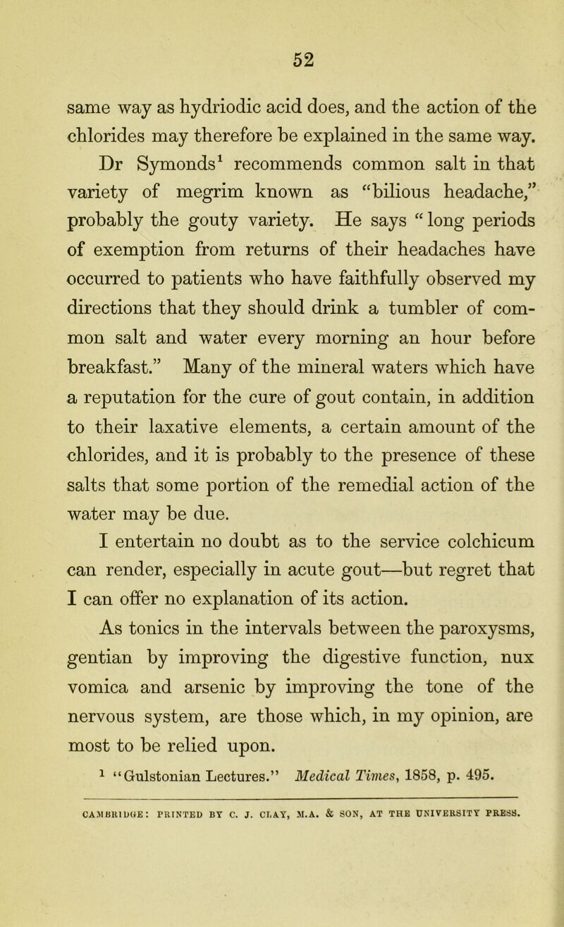 same way as hydriodic acid does, and the action of the chlorides may therefore be explained in the same way. Dr Symonds1 recommends common salt in that variety of megrim known as “bilious headache,” probably the gouty variety. He says “ long periods of exemption from returns of their headaches have occurred to patients who have faithfully observed my directions that they should drink a tumbler of com- mon salt and water every morning an hour before breakfast.” Many of the mineral waters which have a reputation for the cure of gout contain, in addition to their laxative elements, a certain amount of the chlorides, and it is probably to the presence of these salts that some portion of the remedial action of the water may be due. I entertain no doubt as to the service colchicum can render, especially in acute gout—but regret that I can offer no explanation of its action. As tonics in the intervals between the paroxysms, gentian by improving the digestive function, nux vomica and arsenic by improving the tone of the nervous system, are those which, in my opinion, are most to be relied upon. 1 “Gulstonian Lectures.” Medical Times, 1858, p. 495. CAMBRIDGE: PRINTED BY C. J. CLAY, M.A. & SON, AT THE UNIVERSITY PRESS.