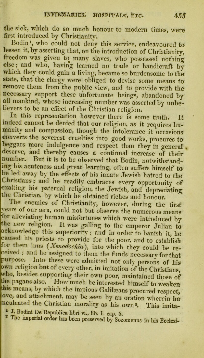 tlie sick, which do so much honour to modern times, were first introduced by Christianity. Bodinwho could not deny this service, endeavoured to lessen it, by asserting that, on the introduction of Christianity, freedom was given to many slaves, who possessed nothing else; and who, having learned no trade or handicraft by which they could gain a living, became so burdensome to the state, that the clergy were obliged to devise some means to remove them from the public view, and to provide with the necessary support these unfortunate beings, abandoned by all mankind, whose increasing number was asserted by unbe- lievers to be an effect of the Christian religion. In this representation however there is some truth. It indeed cannot be denied that our religion, as it requires hu- manity and compassion, though the intolerance it occasions converts the severest cruelties into good works, procures to beggars more indulgence and respect than they in general , deserve, and thereby causes a continual increase of their number. But it is to be observed that Bodin, notwithstand- ing his acuteness and great learning, often suffers himself to be led away by the effects of his innate Jewish hatred to the Christians; and he readily embraces every opportunity of exalting his paternal religion, the Jewish, and depreciating the Christian, by which he obtained riches and honour. I he enemies of Christianity, however, during the first } eais of our aera, could not but observe the numerous means for alleviating human misfortunes which were introduced by the new religion. It was galling to the emperor Julian to acknowledge this superiority; and in order to banish it, he caused his priests to provide for the poor, and to establish for them inns (Xenodochici), into which they could be re- ceived ; and he assigned to them the funds necessary for that purpose. Into these were admitted not only persons of his own religion but of every other, in imitation of the Christians, who, besides supporting their own poor, maintained those of ;he pagans also. How much he interested himself to weaken -his means, by which the impious Galilaeans procured respect, ove, and attachment, may be seen by an oration wherein he nculcated the Christian morality as his own2. This imita- l £* Bo.dini Be Republica libri vi., lib. 1. cap. 5. The imperial order has been preserved by Sozomenus in his Ecclcsi-