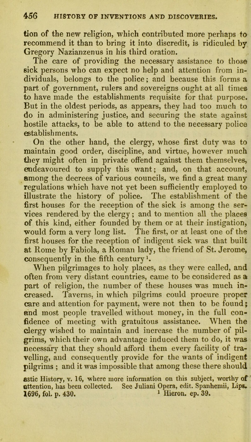tion of the new religion, which contributed more perhaps to recommend it than to bring it into discredit, is ridiculed by Gregory Nazianzenus in his third oration. The care of providing the necessary assistance to those sick persons who can expect no help and attention from in- dividuals, belongs to the police; and because this forms a part of government, rulers and sovereigns ought at all times to have made the establishments requisite for that purpose. But in the oldest periods, as appears, they had too much to do in administering justice, and securing the state against hostile attacks, to be able to attend to the necessary police establishments. On the other hand, the clergy, whose first duty was to maintain good order, discipline, and virtue, however much they might often in private offend against them themselves, endeavoured to supply this want; and, on that account, among the decrees of various councils, we find a great many regulations which have not yet been sufficiently employed to illustrate the history of police. The establishment of the first houses for the reception of the sick is among the ser- vices rendered by the clergy; and to mention all the places of this kind, either founded by them or at their instigation, would form a very long list. The first, or at least one of the first houses for the reception of indigent sick was that built at Rome by Fabiola, a Roman lady, the friend of St. Jerome, consequently in the fifth century1. When pilgrimages to holy places, as they were called, and often from very distant countries, came to be considered as a part of religion, the number of these houses was much in- creased. Taverns, in which pilgrims could procure proper care and attention for payment, were not then to be found; and most people travelled without money, in the full con- fidence of meeting with gratuitous assistance. When the clergy wished to maintain and increase the number of pil- grims, which their own advantage induced them to do, it was necessary that they should afford them every facility of tra- velling, and consequently provide for the wants of indigent pilgrims ; and it was impossible that among these there should astic History, v. 16, where more information on this subject, worthy of attention, has been collected. See Juliani Opera, edit. Spanhemii, Lips* 1696, fol. p. 430. 1 Hieron. ep. 39.