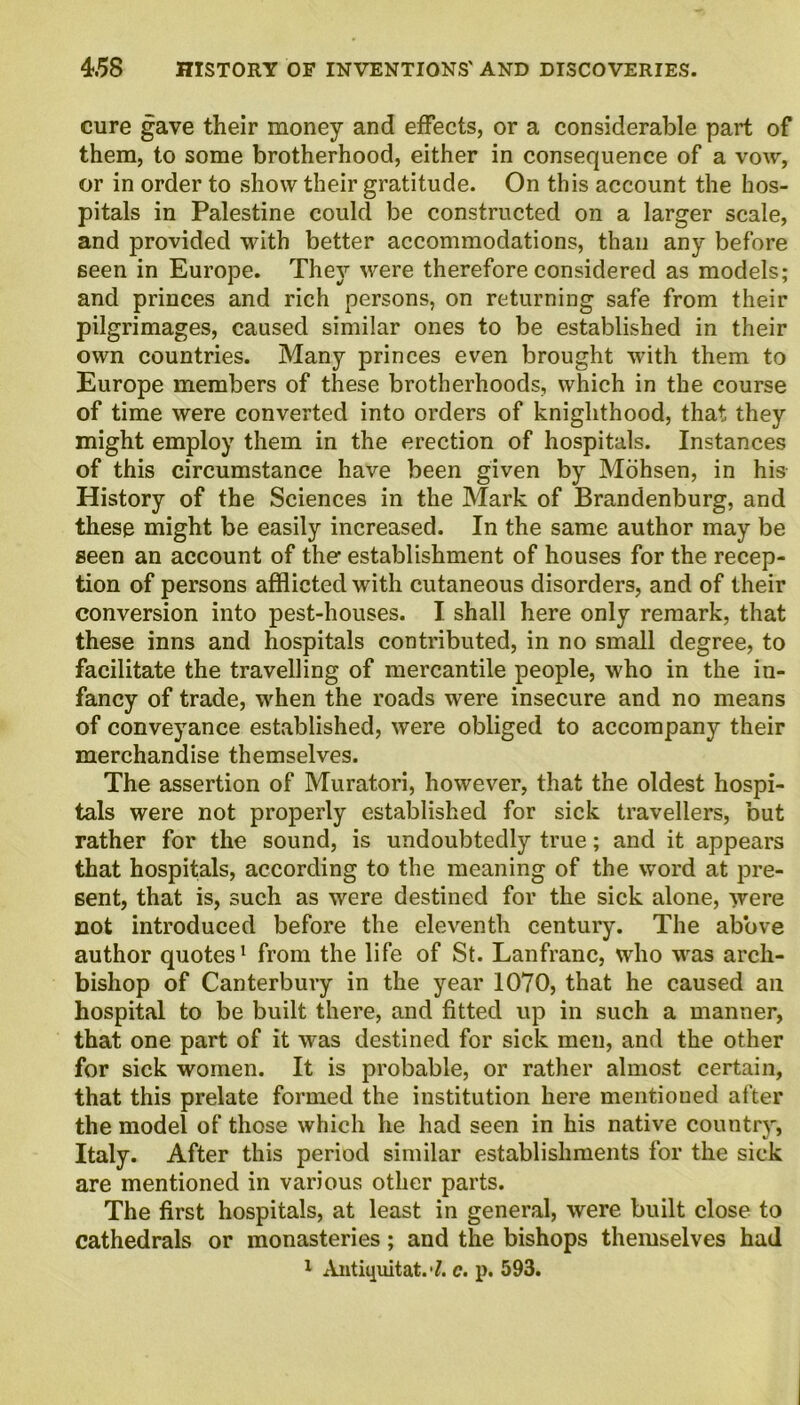 cure gave their money and effects, or a considerable part of them, to some brotherhood, either in consequence of a vow, or in order to show their gratitude. On this account the hos- pitals in Palestine could be constructed on a larger scale, and provided with better accommodations, than any before seen in Europe. They were therefore considered as models; and princes and rich persons, on returning safe from their pilgrimages, caused similar ones to be established in their own countries. Many princes even brought with them to Europe members of these brotherhoods, which in the course of time were converted into orders of knighthood, that they might employ them in the erection of hospitals. Instances of this circumstance have been given by Mohsen, in his History of the Sciences in the Mark of Brandenburg, and these might be easily increased. In the same author may be seen an account of the establishment of houses for the recep- tion of persons afflicted with cutaneous disorders, and of their conversion into pest-houses. I shall here only remark, that these inns and hospitals contributed, in no small degree, to facilitate the travelling of mercantile people, who in the in- fancy of trade, when the roads were insecure and no means of conveyance established, were obliged to accompany their merchandise themselves. The assertion of Muratori, however, that the oldest hospi- tals were not properly established for sick travellers, but rather for the sound, is undoubtedly true; and it appears that hospitals, according to the meaning of the word at pre- sent, that is, such as were destined for the sick alone, were not introduced before the eleventh century. The above author quotes1 from the life of St. Lanfranc, who was arch- bishop of Canterbury in the year 1070, that he caused an hospital to be built there, and fitted up in such a manner, that one part of it was destined for sick men, and the other for sick women. It is probable, or rather almost certain, that this prelate formed the institution here mentioned after the model of those which he had seen in his native country, Italy. After this period similar establishments for the sick are mentioned in various other parts. The first hospitals, at least in general, were built close to cathedrals or monasteries; and the bishops themselves had 1 Antiquitat. 7. c. p. 593.