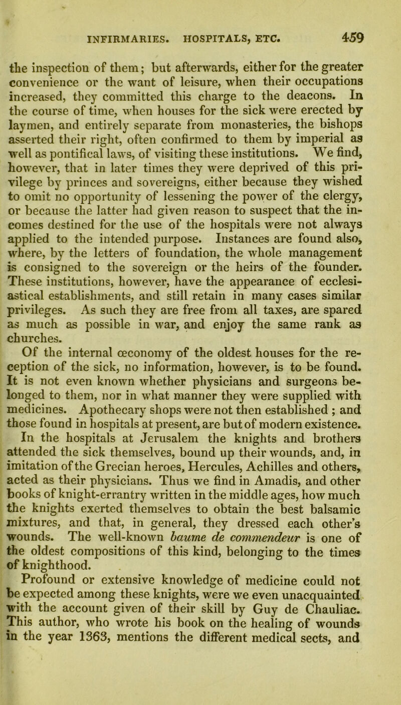 the inspection of them; but afterwards, either for the greater convenience or the want of leisure, when their occupations increased, they committed this charge to the deacons. In the course of time, when houses for the sick were erected by laymen, and entirely separate from monasteries, the bishops asserted their right, often confirmed to them by imperial as well as pontifical laws, of visiting these institutions. We find, however, that in later times they were deprived of this pri- vilege by princes and sovereigns, either because they wished to omit no opportunity of lessening the power of the clergy, or because the latter had given reason to suspect that the in- comes destined for the use of the hospitals were not always applied to the intended purpose. Instances are found also, where, by the letters of foundation, the whole management is consigned to the sovereign or the heirs of the founder. These institutions, however, have the appearance of ecclesi- astical establishments, and still retain in many cases similar privileges. As such they are free from all taxes, are spared as much as possible in war, and enjoy the same rank as churches. Of the internal oeconomy of the oldest houses for the re- ception of the sick, no information, however, is to be found. It is not even known whether physicians and surgeons be- longed to them, nor in what manner they were supplied with medicines. Apothecary shops were not then established ; and those found in hospitals at present, are but of modern existence. In the hospitals at Jerusalem the knights and brothers attended the sick themselves, bound up their wounds, and, in imitation of the Grecian heroes, Hercules, Achilles and others, acted as their physicians. Thus we find in Amadis, and other books of knight-errantry written in the middle ages, how much the knights exerted themselves to obtain the best balsamic mixtures, and that, in general, they dressed each other’s wounds. The well-known baurne de commendeur is one of the oldest compositions of this kind, belonging to the times of knighthood. Profound or extensive knowledge of medicine could not be expected among these knights, were we even unacquainted with the account given of their skill by Guy de Chauliac. This author, who wrote his book on the healing of wounds in the year 1363, mentions the different medical sects, and