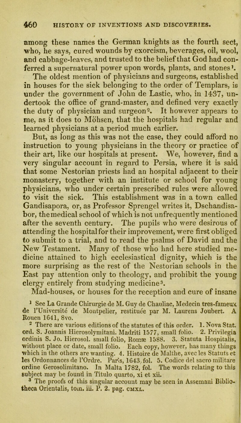 among these names the German knights as the fourth sect, who, he says, cured wounds by exorcism, beverages, oil, wool, and cabbage-leaves, and trusted to the belief that God had con- ferred a supernatural power upon words, plants, and stones1. The oldest mention of physicians and surgeons, established in houses for the sick belonging to the order of Templars, is under the government of John de Lastic, who, in 14-STj un- dertook the office of grand-master, and defined very exactly the duty of physician and surgeon2. It however appears to me, as it does to Mohsen, that the hospitals had regular and learned physicians at a period much earlier. But, as long as this was not the case, they could afford no instruction to young physicians in the theory or practice of their art, like our hospitals at present. We, however, find a very singular account in regard to Persia, where it is said that some Nestorian priests had an hospital adjacent to their monastery, together with an institute or school for young physicians, who under certain prescribed rules were allowed to visit the sick. This establishment was in a town called Gandisapora, or, as Professor Sprengel writes it, Dschandisa- bor, the medical school of which is not unfrequently mentioned after the seventh century. The puprils who were desirous of attending the hospital for their improvement, were first obliged to submit to a trial, and to read the psalms of David and the New Testament. Many of those who had here studied me- dicine attained to high ecclesiastical dignity, which is the j more surprising as the rest of the Nestorian schools in the East pay attention only to theology, and prohibit the young clergy entirely from studying medicine3. Mad-houses, or houses for the reception and cure of insane 1 See La Grande Chirurgie de M. Guy de Chauliac, Medecin tres-fameux de rUniversite de Montpelier, restituee par M. Laurens Joubert. A Rouen 1641, 8vo. 2 There are various editions of the statutes of this order. 1. Nova Stat. ord. S. Joannis Hierosolymitani. Madriti 1577, small folio. 2. Privilegia ordinis S. Jo. Hierosol. small folio, Romae 1588. 3. Statuta Hospitalis, without place or date, small folio. Each copy, however, has many things which in the others are wanting. 4. Histoire de Malthe, avec les Statuts et les Ordonnances de TOrch-e. Paris, 1643. fol. 5. Codice del sacro militare ordine Gerosolimitano. In Malta 1782, fol. The words relating to this subject may be found in Titulo quarto, xi et xii. 3 The proofs of this singular account may be seen in Assemani Biblio- theca Orientalis, tom. iii. P. 2. pag. cmxl.