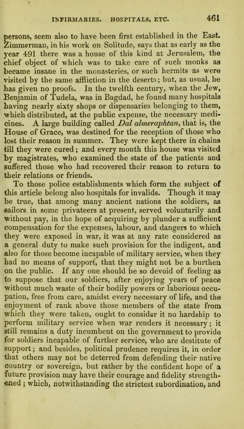 persons, seem also to have been first established in the East. Zimmerman, in his work on Solitude, says that as early as the year 491 there was a house of this kind at Jerusalem, the chief object of which was to take care of such monks as became insane in the monasteries, or such hermits as were visited by the same affliction in the deserts; but, as usual, he has given no proofs. In the twelfth century, when the Jew, Benjamin of Tudela, was in Bagdad, he found many hospitals having nearly sixty shops or dispensaries belonging to them, which distributed, at the public expense, the necessary medi- cines. A large building called Dal almeraphtan, that is, the House of Grace, was destined for the reception of those who lost their reason in summer. They were kept there in chains till they were cured ; and every month this house was visited by magistrates, who examined the state of the patients and suffered those who had recovered their reason to return to their relations or friends. To those police establishments which form the subject of this article belong also hospitals for invalids. Though it may be true, that among many ancient nations the soldiers, as sailors in some privateers at present, served voluntarily and without pay, in the hope of acquiring by plunder a sufficient compensation for the expenses, labour, and dangers to which they were exposed in war, it was at any rate considered as a general duty to make such provision for the indigent, and also for those become incapable of military service, when they had no means of support, that they might not be a burthen on the public. If any one should be so devoid of feeling as to suppose that our soldiers, after enjoying years of peace without much waste of their bodily powers or laborious occu- pation, free from care, amidst every necessary of life, and the enjoyment of rank above those members of the state from which they were taken, ought to consider it no hardship to perform military service when war renders it necessary; it still remains a duty incumbent on the government to provide for soldiers incapable of further service, who are destitute of support; and besides, political prudence requires it, in order that others may not be deterred from defending their native country or sovereign, but rather by the confident hope of a future provision may have their courage and fidelity strength- ened ; which, notwithstanding the strictest subordination, and