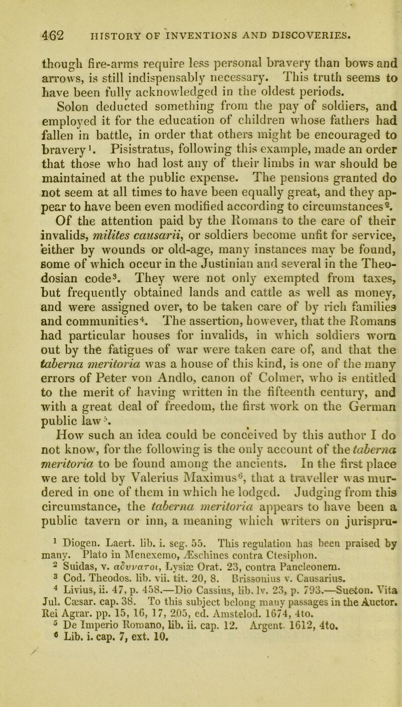 though fire-arms require less personal bravery than bows and arrows, is still indispensably necessary. This truth seems to have been fully acknowledged in the oldest periods. Solon deducted something from the pay of soldiers, and employed it for the education of children whose fathers had fallen in battle, in order that others might be encouraged to bravery'. Pisistratus, following this example, made an order that those who had lost any of their limbs in war should be maintained at the public expense. The pensions granted do not seem at all times to have been equally great, and they ap- pear to have been even modified according to circumstances1 2. Of the attention paid by the Romans to the care of their invalids, milites causarii, or soldiers become unfit for service, either by wounds or old-age, many instances may be found, some of which occur in the Justinian and several in the Theo- dosian code3. They were not only exempted from taxes, but frequently obtained lands and cattle as well as money, and were assigned over, to be taken care of by rich families and communities4 5. The assertion, however, that the Romans had particular houses for invalids, in which soldiers worn out by the fatigues of vrar were taken care of, and that the taberna meritoria was a house of this kind, is one of the many errors of Peter von Andlo, canon of Colmer, who is entitled to the merit of having written in the fifteenth century, and with a great deal of freedom, the first work on the German public law How such an idea could be conceived by this author I do not know, for the following is the only account of the taberna meritoria to be found among the ancients. In the first place we are told by Valerius Maximus6, that a traveller was mur- dered in one of them in which he lodged. Judging from this circumstance, the taberna meritoria appears to have been a public tavern or inn, a meaning which writers on jurispru- 1 Diogen. Laert. lib. i. scg. 55. This regulation has been praised by many. Plato in Menexemo, /Eschines contra Ctesiplion. 2 Suidas, v. adwarot, Lysiae Orat. 23, contra Pancleonem. 3 Cod. Theodos. lib. vii. tit. 20, 8. Brissonius v. Causarius. 4 Livius, ii. 47, p. 458.—Dio Cassius, lib. lv. 23, p. 793.—Sueton. Vita Jul. Ccesar. cap. 38. To this subject belong many passages in the Auctor. Rei Agrar. pp. 15, 1G, 17, 205, ed. Amstelod. 1G74, 4to. 5 De Imperio Romano, lib. ii. cap. 12. Argent. 1612, 4to. 6 Lib. i. cap. 7, ext. 10.