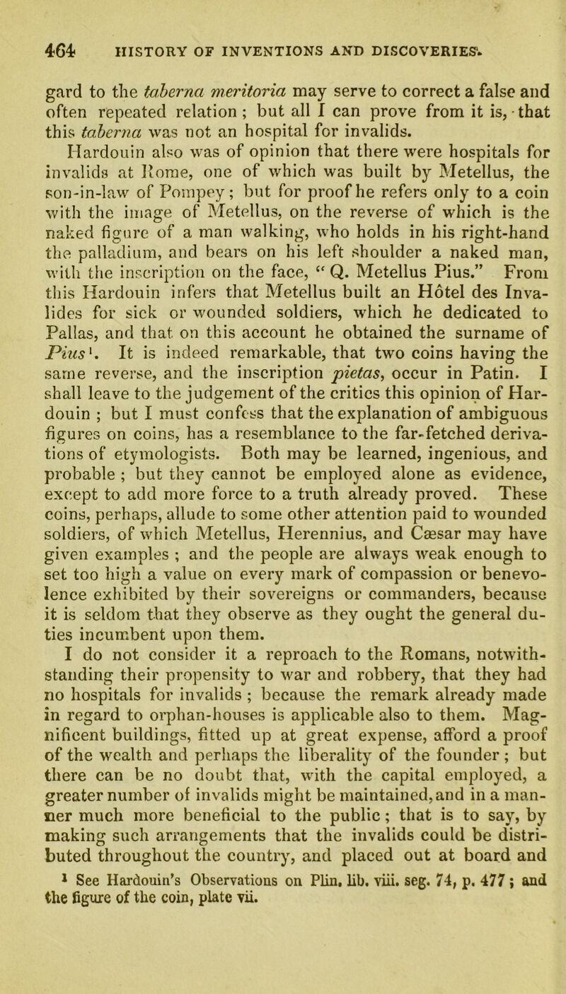 gard to the taberna meritoria may serve to correct a false and often repeated relation; but all I can prove from it is, that this taberna was not an hospital for invalids. Hardouin also was of opinion that there were hospitals for invalids at Rome, one of which was built by Metellus, the son-in-law of Pompey; but for proof he refers only to a coin with the image of Metellus, on the reverse of which is the naked figure of a man walking, who holds in his right-hand the palladium, and bears on his left shoulder a naked man, with the inscription on the face, “ Q. Metellus Pius.” From this Hardouin infers that Metellus built an Hotel des Inva- lides for sick or wounded soldiers, which he dedicated to Pallas, and that on this account he obtained the surname of Pius1. It is indeed remarkable, that two coins having the same reverse, and the inscription pietas, occur in Patin. I shall leave to the judgement of the critics this opinion of Har- douin ; but I must confess that the explanation of ambiguous figures on coins, has a resemblance to the far-fetched deriva- tions of etymologists. Both may be learned, ingenious, and probable ; but they cannot be employed alone as evidence, except to add more force to a truth already proved. These coins, perhaps, allude to some other attention paid to wounded soldiers, of which Metellus, Herennius, and Caesar may have given examples ; and the people are always weak enough to set too high a value on every mark of compassion or benevo- lence exhibited by their sovereigns or commanders, because it is seldom that they observe as they ought the general du- ties incumbent upon them. I do not consider it a reproach to the Romans, notwith- standing their propensity to war and robbery, that they had no hospitals for invalids ; because the remark already made in regard to orphan-houses is applicable also to them. Mag- nificent buildings, fitted up at great expense, afford a proof of the wealth and perhaps the liberality of the founder; but there can be no doubt that, with the capital employed, a greater number of invalids might be maintained, and in a man- ner much more beneficial to the public; that is to say, by making such arrangements that the invalids could be distri- buted throughout the country, and placed out at board and 1 See Hardouin’s Observations on Plin, lib. viii. seg. 74, p. 477 ; and
