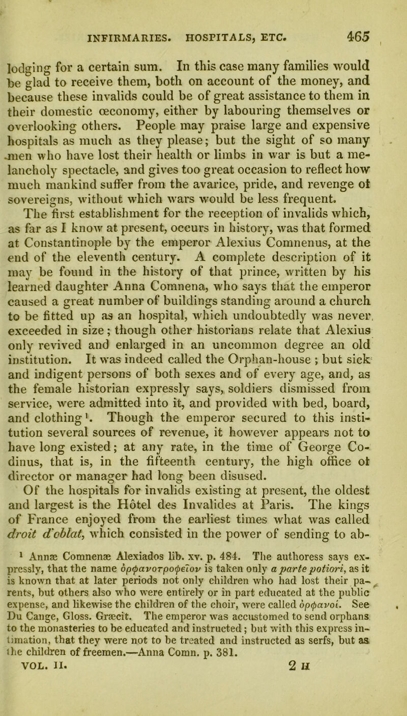 lodging for a certain sum. In this case many families would be glad to receive them, both on account of the money, and because these invalids could be of great assistance to them in their domestic ceconomy, either by labouring themselves or overlooking others. People may praise large and expensive hospitals as much as they please; but the sight of so many mien who have lost their health or limbs in war is but a me- lancholy spectacle, and gives too great occasion to reflect how much mankind suffer from the avarice, pride, and revenge ot sovereigns, without which wars would be less frequent. The first establishment for the reception of invalids which, as far as I know at present, occurs in history, was that formed at Constantinople by the emperor Alexius Comnenus, at the end of the eleventh century. A complete description of it may be found in the history of that prince, written by his learned daughter Anna Comnena, who says that the emperor caused a great number of buildings standing around a church to be fitted up as an hospital, which undoubtedly was never, exceeded in size; though other historians relate that Alexius only revived and enlarged in an uncommon degree an old institution. It was indeed called the Orphan-house ; but sick and indigent persons of both sexes and of every age, and, as the female historian expressly says, soldiers dismissed from service, were admitted into it, and provided with bed, board, and clothing'. Though the emperor secured to this insti- tution several sources of revenue, it however appears not to have long existed; at any rate, in the time of George Co- dinus, that is, in the fifteenth century, the high office ot director or manager had long been disused. Of the hospitals for invalids existing at present, the oldest and largest is the Hotel des Invalides at Paris. The kings of France enjoyed from the earliest times what was called droit d'oblcit, which consisted in the power of sending to ab- 1 Annae Comnenae Alexiados lib. xv. p. 484. The authoress says ex- pressly, that the name dpcpavorpoQelov is taken only a j>cirte potiori, as it is known that at later periods not only children who had lost their pa- rents, but others also who were entirely or in part educated at the public expense, and likewise the children of the choir, were called optyavoi. See Du Cange, Gloss. Graecit. The emperor was accustomed to send orphans to the monasteries to be educated and instructed ; but with this express in- timation, that they were not to be treated and instructed as serfs, but as the children of freemen.—Anna Comn. p. 381. VOL. II. 2 II