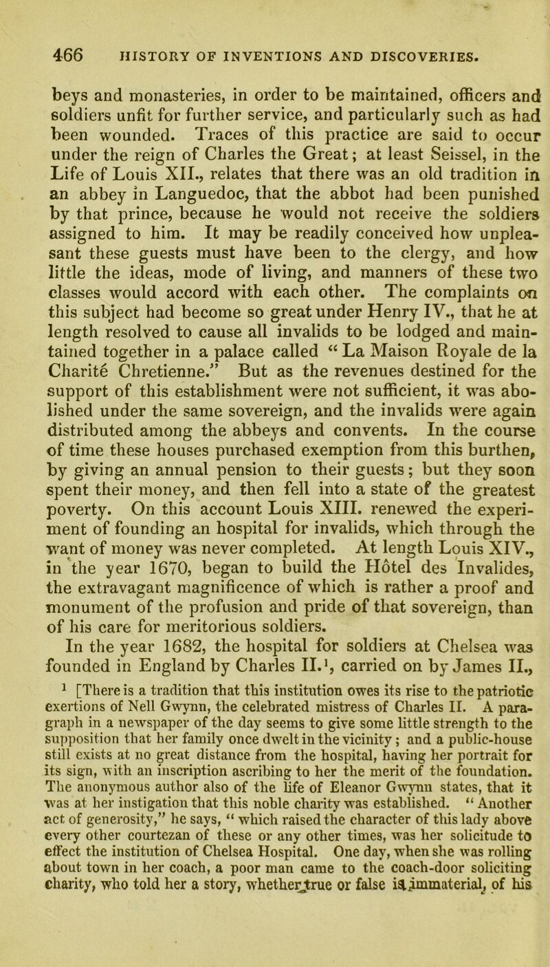 beys and monasteries, in order to be maintained, officers and soldiers unfit for further service, and particularly such as had been wounded. Traces of this practice are said to occur under the reign of Charles the Great; at least Seissel, in the Life of Louis XII., relates that there was an old tradition in an abbey in Languedoc, that the abbot had been punished by that prince, because he would not receive the soldiers assigned to him. It may be readily conceived how unplea- sant these guests must have been to the clergy, and how little the ideas, mode of living, and manners of these two classes would accord with each other. The complaints on this subject had become so great under Henry IV., that he at length resolved to cause all invalids to be lodged and main- tained together in a palace called “ La Maison Royale de la Charite Chretienne.” But as the revenues destined for the support of this establishment were not sufficient, it was abo- lished under the same sovereign, and the invalids were again distributed among the abbeys and convents. In the course of time these houses purchased exemption from this burthen, by giving an annual pension to their guests; but they soon spent their money, and then fell into a state of the greatest poverty. On this account Louis XIII. renewed the experi- ment of founding an hospital for invalids, which through the want of money was never completed. At length Louis XIV., in the year 1670, began to build the Hotel des Invalides, the extravagant magnificence of which is rather a proof and monument of the profusion and pride of that sovereign, than of his care for meritorious soldiers. In the year 1682, the hospital for soldiers at Chelsea was founded in England by Charles II.1, carried on by James II., 1 [There is a tradition that this institution owes its rise to the patriotic exertions of Nell Gwynn, the celebrated mistress of Charles II. A para- graph in a newspaper of the day seems to give some little strength to the supposition that her family once dwelt in the vicinity; and a public-house still exists at no great distance from the hospital, having her portrait for its sign, with an inscription ascribing to her the merit of the foundation. The anonymous author also of the life of Eleanor Gwynn states, that it was at her instigation that this noble charity was established. “ Another act of generosity,” he says, “ which raised the character of this lady above every other courtezan of these or any other times, was her solicitude to effect the institution of Chelsea Hospital. One day, when she was rolling about town in her coach, a poor man came to the coach-door soliciting charity, who told her a story, whetherjrue or false isiimmaterial, of his