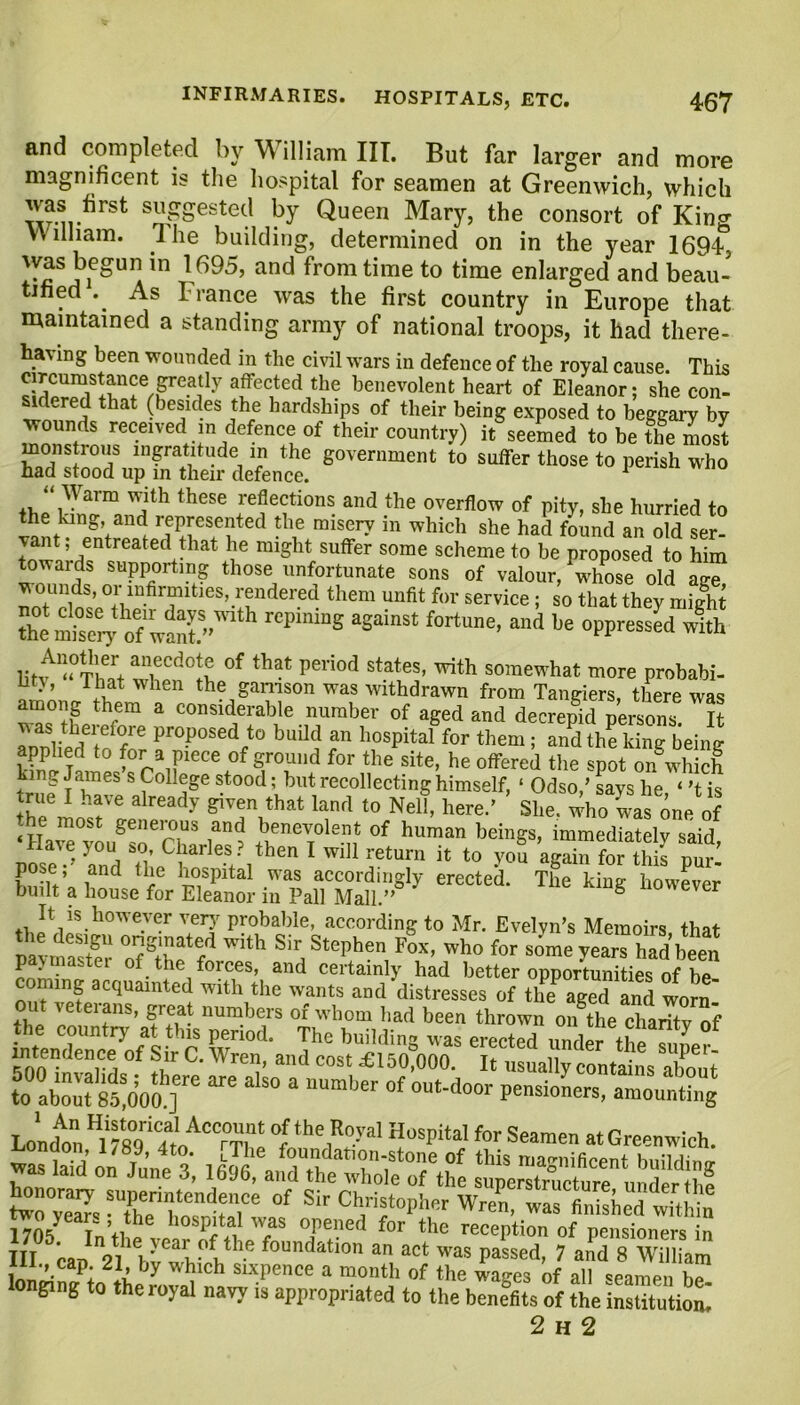 and completed by illiam III. But far larger and more magnificent is the hospital for seamen at Greenwich, which w-n-^rSt SU^ested ^ Queen Mary, the consort of King William. 1 he building, determined on in the year 1694 was begun in 1695, and from time to time enlarged and beau- tified As France was the first country in Europe that maintained a standing army of national troops, it had there- having been wounded in the civil wars in defence of the royal cause. This afccuted the benevolent heart of Eleanor; she con- sidered that (besides the hardships of their being exposed to beggary by wounds received m defence of their country) it seemed to be the most monstrous ingratitude in the government to suffer those to perish who had stood up in their defence. 1 “ Warm with these reflections and the overflow of pity, she hurried to tte king, and represented the misery in which she had found an old ser- vant entreated that he might suffer some scheme to be proposed to him towards supporting those unfortunate sons of valour, whose old age ^ ounds, or infirmities, rendered them unfit for service; so that they might ftem °sery o“w!nt  rCP‘nmS aS“inSt fortune’ and be °PPress«d ™th ,it“ tieed°S °f ‘hat period states' ^ somewhat more probabi- ht}, That when the garrison was withdrawn from Tangiers, there was em a considerable number of aged and decrepid persons. It rnnflpr! i rre proposed to buUd an hospital for them; and the king being applied to for a piece of ground for the site, he offered the spot on which king James s College stood; but recollecting himself, ‘ Odso,’ says he ‘’t is rue I have already given that land to Nell, here.’ She. who was one of the most generous and benevolent of human beings, immediately said ZT’ r„ St°h C5larles*?1then 1 wm ret“™ to you ag“S purl ' ,and tPe ]l0SPital was accordingly erected. The king however built a house for Eleanor m Pall Mall.” 6 It is however very probable, according to Mr. Evelyn’s Memoirs that y,re/' With Sir, Stephen, FoX- who for yea™ had been P ■ - tne foices, and ceitainly had better opportunities of hp coming acquainted with the wants and’distresses of theP aged and worn! . teteians, great numbers of whom bad been thrown on the charity of the country at this period. The building was erected under the fnne? intendence of Sir C. Wren and -Pi^rinno t. n • ipci- cnn dllu cost *1^0,000. It usually contains about xss&srare a uum,jer °f out-d°01' pensi°Ls> London 1 H°Spital for S“” at Greenwich, was laid on du’ne 3, &££%£?£ III ea-s *01 ^i 'cai (d ill.e foundation an act was passed, 7 and 8 William lonriS/to be y Wl!,eh Sixpence a montl1 of the of all seamen b™ longing to the royal navy is appropriated to the benefits of the institutiol 2 h 2