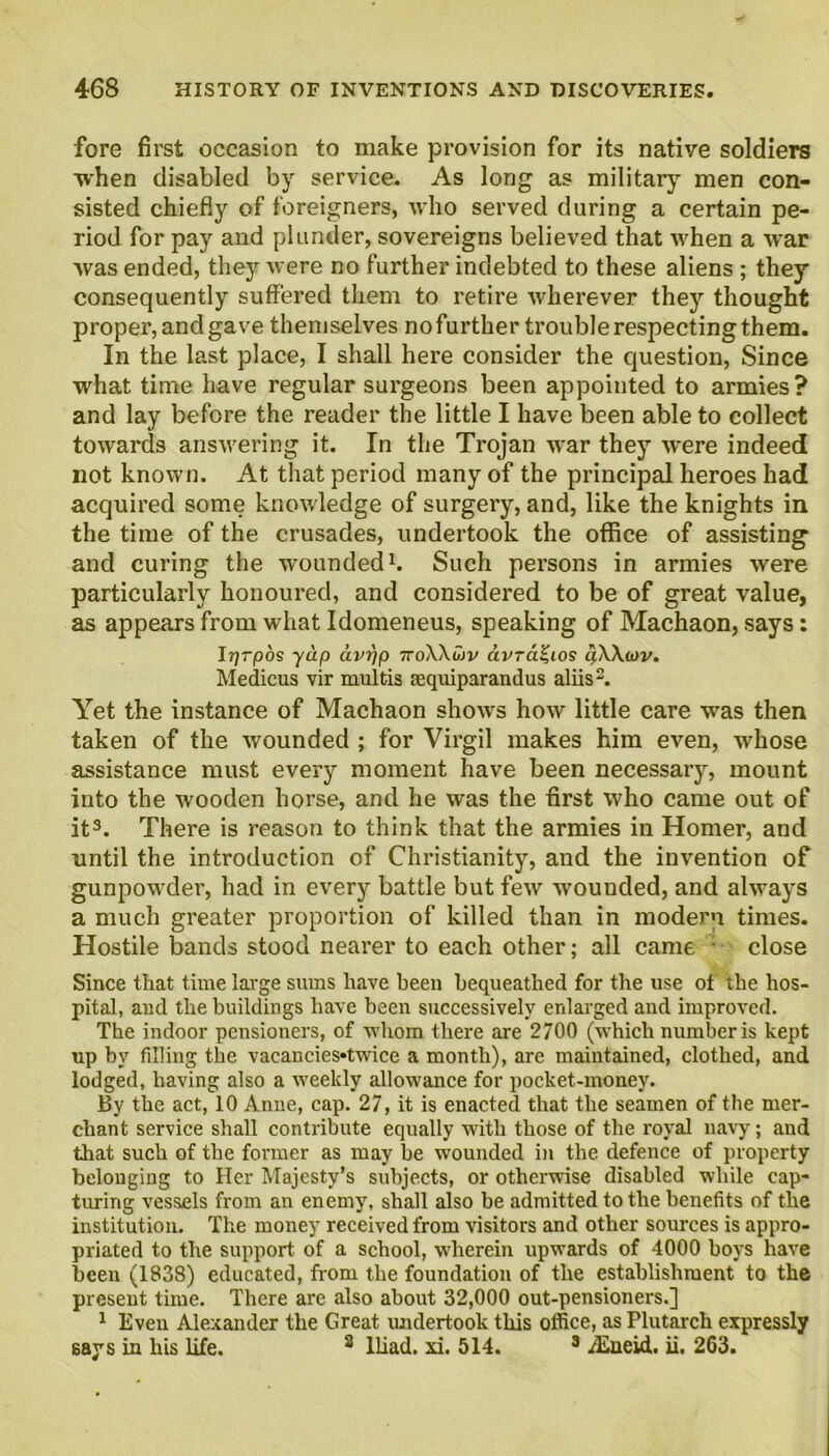 fore first occasion to make provision for its native soldiers •when disabled by service. As long as military men con- sisted chiefly of foreigners, who served during a certain pe- riod for pay and plunder, sovereigns believed that when a war was ended, they were no further indebted to these aliens ; they consequently suffered them to retire wherever they thought proper, and gave themselves nofurther trouble respecting them. In the last place, I shall here consider the question, Since what time have regular surgeons been appointed to armies? and lay before the reader the little I have been able to collect towards answering it. In the Trojan war they were indeed not known. At that period many of the principal heroes had acquired some knowledge of surgery, and, like the knights in the time of the crusades, undertook the office of assisting and curing the wounded1. Such persons in armies were particularly honoured, and considered to be of great value, as appears from what Idomeneus, speaking of Machaon, says: I*? rpos yap avr/p 7roWwv avTa^ios q,\\<ov. Medicus vir ruultis requiparandus aliis2. Yet the instance of Machaon shows how little care wras then taken of the wounded ; for Virgil makes him even, wrhose assistance must every moment have been necessary, mount into the wooden horse, and he was the first who came out of it3. There is reason to think that the armies in Homer, and until the introduction of Christianity, and the invention of gunpowder, had in every battle but few wounded, and always a much greater proportion of killed than in modem times. Hostile bands stood nearer to each other; all came • close Since that time large sums have been bequeathed for tire use of the hos- pital, and the buildings have been successively enlarged and improved. The indoor pensioners, of whom there are 2700 (which number is kept up by filling the vacancies«twice a month), are maintained, clothed, and lodged, having also a weekly allowance for pocket-money. By the act, 10 Anne, cap. 27, it is enacted that the seamen of the mer- chant service shall contribute equally with those of the royal navy; and that such of the former as may be wounded in the defence of property belouging to Her Majesty’s subjects, or otherwise disabled while cap- turing vessels from an enemy, shall also be admitted to the benefits of the institution. The money received from visitors and other sources is appro- priated to the support of a school, wherein upwards of 4000 boys have been (1838) educated, from the foundation of the establishment to the present time. There are also about 32,000 out-pensioners.] 1 Even Alexander the Great undertook this office, as Plutarch expressly