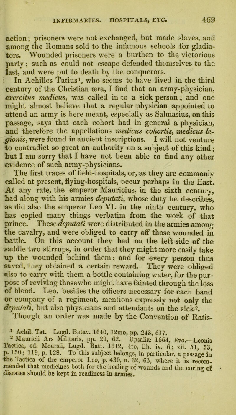 action; prisoners were not exchanged, but made slaves, and among the Romans sold to the infamous schools for gladia- tors. Wounded prisoners were a burthen to the victorious party; such as could not escape defended themselves to the last, and were put to death by the conquerors. In Achilles Tatius1, who seems to have lived in the third century of the Christian sera, I find that an army-physician, exercitus medicus, was called in to a sick person ; and one might almost believe that a regular physician appointed to attend an army is here meant, especially as Salmasius, on this passage, says that each cohort had in general a physician, and therefore the appellations medicus cohortis, medicus le- ffionis, were found in ancient inscriptions. I will not venture to contradict so great an authority on a subject of this kind; but I am sorry that I have not been able to find any other evidence of such army-physicians. The first traces of field-hospitals, or, as they are commonly called at present, flying-hospitals, occur perhaps in the East. At any rate, the emperor Mauricius, in the sixth century, had along with his armies deputati, whose duty he describes, as did also the emperor Leo VI. in the ninth century, who has copied many things verbatim from the work of that prince. These deputati were distributed in the armies among the cavalry, and were obliged to carry off those wounded in battle. On this account they had on the left side of the saddle two stirrups, in order that they might more easily take up the wounded behind them; and for every person thus saved, they obtained a certain reward. They were obliged also to carry with them a bottle containing water, for the pur- pose of reviving those who might have fainted through the loss of blood. Leo, besides the officers necessary for each band or company of a regiment, mentions expressly not only the deputati, but also physicians and attendants on the sick'2. Though an order was made by the Convention of Ratis- 1 Achil. Tat. Lugd. Batav. 1640, 12mo, pp. 243, 617. 2 Mauricii Ars Militaris, pp. 29, 62. Upsaliae 1664, 8vo.—Leonis Tactica, ed. Meursii, Lugd. Batt. 1612, 4to, lib. iv. 6; xii. 51, 53, p. 150; 119, p. 128. To this subject belongs, in particular, a passage in the Tactica of the emperor Leo, p. 430, n. 62, 63, where it is recom- mended that medicines both for the healing of wounds and the curing of diseases should be kept in readiness in armies.