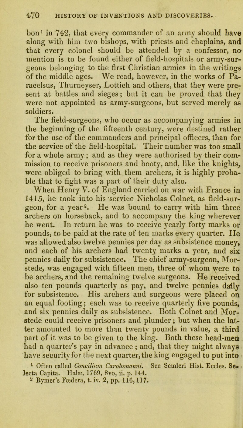 bon1 in 742, that every commander of an army should have along with him two bishops, with priests and chaplains, and that every colonel should be attended by a confessor, no mention is to be found either of field-hospitals or army-sur- geons belonging to the first Christian armies in the writings of the middle ages. We read, however, in the works of Pa- racelsus, Thurneyser, Lottich and others, that they were pre- sent at battles and sieges; but it can be proved that they were not appointed as army-surgeons, but served merely as soldiers. The field-surgeons, who occur as accompanying armies in the beginning of the fifteenth century, were destined rather for the use of the commanders and principal officers, than for the service of the field-hospital. Their number was too small for a whole army; and as they were authorised by their com- mission to receive prisoners and booty, and, like the knights, were obliged to bring with them archers, it is highly proba- ble that to fight was a part of their duty also. When Henry V. of England carried on war with France in 1415, he took into his service Nicholas Colnet, as field-sur- geon, for a year2. He was bound to carry with him three archers on horseback, and to accompany the king wherever he went. In return he was to receive yearly forty marks or pounds, to be paid at the rate of ten marks every quarter. He was allowed also twelve pennies per day as subsistence money, and each of his archers had twenty marks a year, and six pennies daily for subsistence. The chief army-surgeon, Mor- stede, was engaged with fifteen men, three of whom were to be archers, and the remaining twelve surgeons. He received also ten pounds quarterly as pay, and twelve pennies daily for subsistence. His archers and surgeons were placed on an equal footing; each was to receive quarterly five pounds, and six pennies daily as subsistence. Both Colnet and Mor- stede could receive prisoners and plunder; but when the lat- ter amounted to more than twenty pounds in value, a third part of it was to be given to the king. Both these head-men had a quarter’s pay in advance ; and, that they might always have security for the next quarter, the king engaged to put into 1 Often called Concilium Carolomanni. See Semleri Hist. Eccles. Se« Jecta Capita. Hala:, 1769, 8vo, ii. p. 144. %i Rymer’s Foedera, t. iv. 2, pp. 116,117.