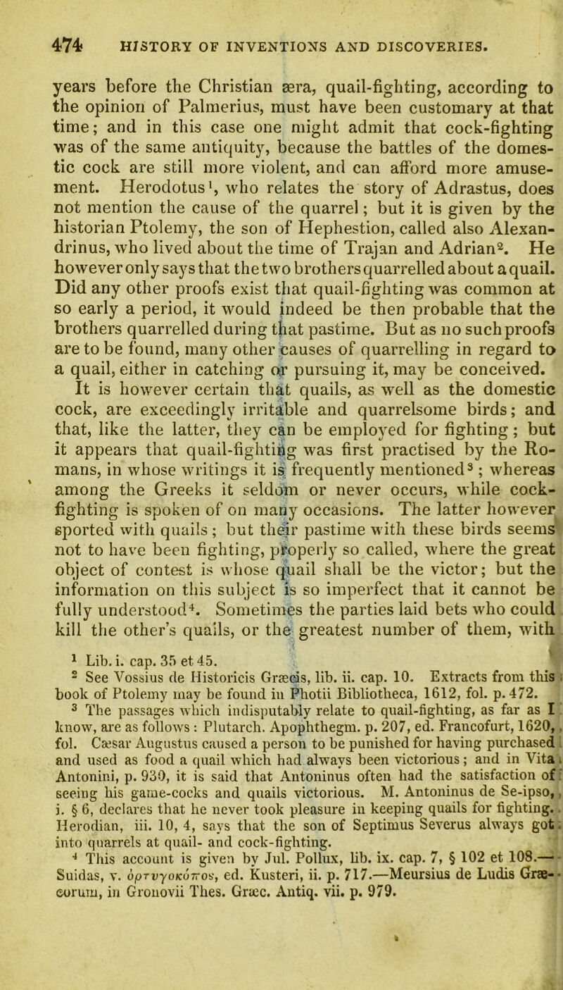 years before the Christian sera, quail-fighting, according to the opinion of Palmerius, must have been customary at that time; and in this case one might admit that cock-fighting was of the same antiquity, because the battles of the domes- tic cock are still more violent, and can afford more amuse- ment. Herodotus1, who relates the story of Adrastus, does not mention the cause of the quarrel; but it is given by the historian Ptolemy, the son of Hephestion, called also Alexan- drinus, who lived about the time of Trajan and Adrian2. He however only says that the two brothers quarrelled about a quail. Did any other proofs exist that quail-fighting was common at so early a period, it would indeed be then probable that the brothers quarrelled during that pastime. But as no such proofs are to be found, many other causes of quarrelling in regard to a quail, either in catching or pursuing it, may be conceived. It is however certain that quails, as well as the domestic cock, are exceedingly irritable and quarrelsome birds; and that, like the latter, they can be employed for fighting; but it appears that quail-fightiiig was first practised by the Ro- mans, in whose writings it is frequently mentioned3; whereas among the Greeks it seldom or never occurs, while cock- fighting is spoken of on many occasions. The latter however sported with quails ; but their pastime with these birds seems not to have been fighting, properly so called, where the great object of contest is whose quail shall be the victor; but the information on this subject is so imperfect that it cannot be fully understood4. Sometimes the parties laid bets who could kill the other’s quails, or the greatest number of them, with 1 Lib. i. cap. 35 et. 45. 2 See Vossius cle Ilistoricis Graecis, lib. ii. cap. 10. Extracts from this book of Ptolemy may be found in Photii Bibliotheca, 1612, fol. p.472. 3 The passages which indisputably relate to quail-fighting, as far as I know, are as follows : Plutarch. Apophthegm, p. 207, ed. Francofurt, 1620, fol. Caesar Augustus caused a person to be punished for having purchased and used as food a quail which had always been victorious; and in Vita Antonini, p. 930, it is said that Antoninus often had the satisfaction of seeing his game-cocks and quails victorious. M. Antoninus de Se-ipso, j. § 6, declares that he never took pleasure in keeping quails for fighting. Herodian, iii. 10, 4, says that the son of Septimus Sevcrus always got. into quarrels at quail- and cock-fighting. 4 This account is given by Jul. Pollux, lib. ix. cap. 7, § 102 et 108.— Suidas, v. dpTvyoKuTros, ed. Kusteri, ii. p. 717.—Meursius de Ludia Grae-- eorum, in Gronovii Thes. Grace. Antiq. vii. p. 979.