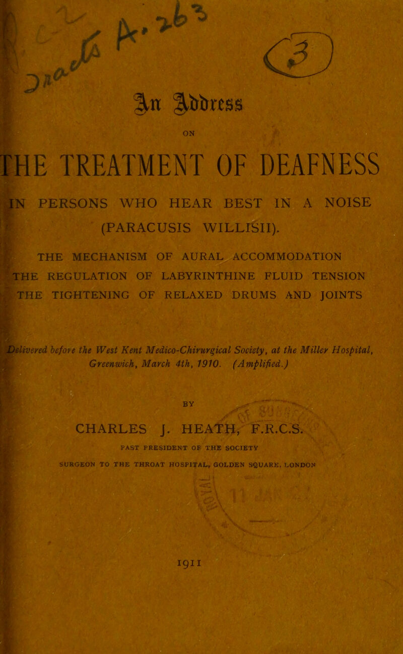 ON THE TREATMENT OF DEAFNESS IN PERSONS WHO HEAR BEST IN A NOISE * (PARACUSIS WILLISII). THE MECHANISM OF AURAL ACCOMMODATION THE REGULATION OF LABYRINTHINE FLUID TENSION THE TIGHTENING OF RELAXED DRUMS AND JOINTS Delivered before the West Kent Medico-Chivurqical Society, at the Miller Hospital, Greenwich, March 4th, 1910. (Amplified.) BY CHARLES J. HEATH, F.R.C.S. PAST PRESIDENT OF THE SOCIETY SURGEON TO THE THROAT HOSPITAL, GOLDEN SQUARE, LONDON I9II