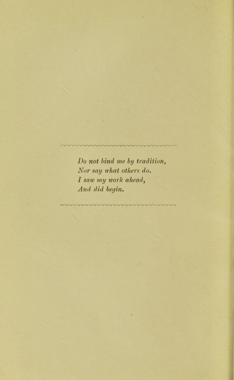 Do not bind me by tradition, Nor say what others do. I saw my work ahead, And did begin.
