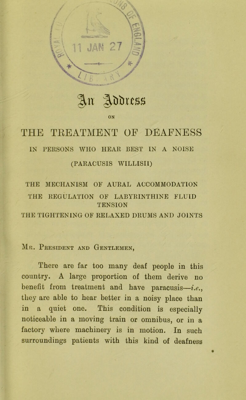 %n ^Mrrtss ON THE TREATMENT OF DEAFNESS IN PERSONS WHO HEAR BEST IN A NOISE (PARACUSIS WILLISI1) THE MECHANISM OF AURAL ACCOMMODATION THE REGULATION OF LABYRINTHINE FLUID TENSION THE TIGHTENING OF RELAXED DRUMS AND JOINTS Mr. President and Gentlemen, There are far too many deaf people in this country. A large proportion of them derive no benefit from treatment and have paracusis—i.e., they are able to hear better in a noisy place than in a quiet one. This condition is especially noticeable in a moving train or omnibus, or in a factory where machinery is in motion. In such surroundings patients with this kind of deafness