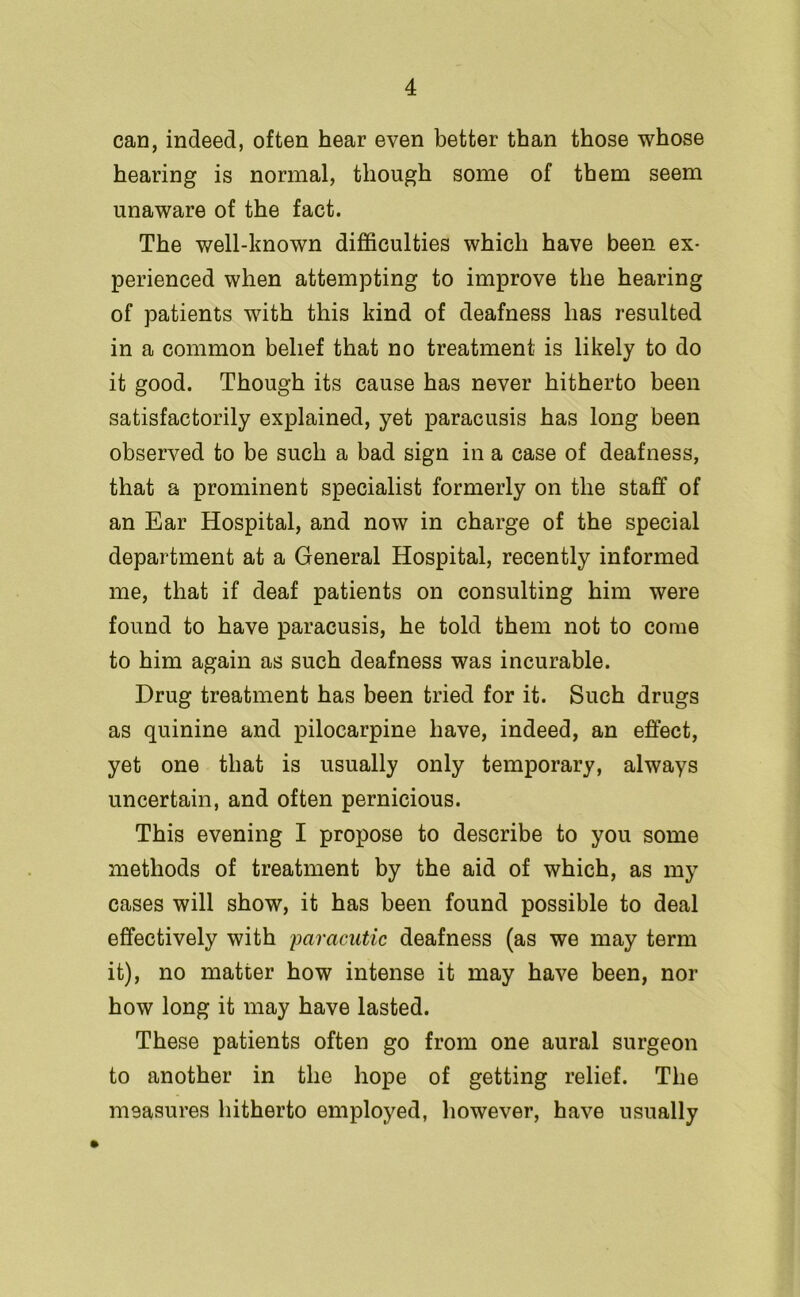 can, indeed, often hear even better than those whose hearing is normal, though some of them seem unaware of the fact. The well-known difficulties which have been ex- perienced when attempting to improve the hearing of patients with this kind of deafness has resulted in a common belief that no treatment is likely to do it good. Though its cause has never hitherto been satisfactorily explained, yet paracusis has long been observed to be such a bad sign in a case of deafness, that a prominent specialist formerly on the staff of an Ear Hospital, and now in charge of the special department at a General Hospital, recently informed me, that if deaf patients on consulting him were found to have paracusis, he told them not to come to him again as such deafness was incurable. Drug treatment has been tried for it. Such drugs as quinine and pilocarpine have, indeed, an effect, yet one that is usually only temporary, always uncertain, and often pernicious. This evening I propose to describe to you some methods of treatment by the aid of which, as my cases will show, it has been found possible to deal effectively with yaracutic deafness (as we may term it), no matter how intense it may have been, nor how long it may have lasted. These patients often go from one aural surgeon to another in the hope of getting relief. The measures hitherto employed, however, have usually