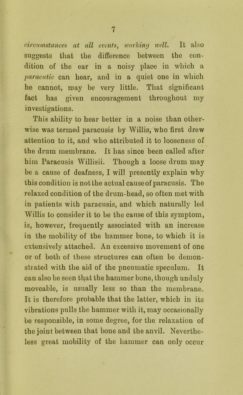 circumstances at all events, working well. It also suggests that the difference between the con- dition of the ear in a noisy place in which a paracutic can hear, and in a quiet one in which he cannot, may be very little. That significant fact has given encouragement throughout my investigations. This ability to hear better in a noise than other- wise was termed paracusis by Willis, who first drew attention to it, and who attributed it to looseness of the drum membrane. It has since been called after him Paracusis Willisii. Though a loose drum may be a cause of deafness, I will presently explain why this condition is not the actual cause of paracusis. The relaxed condition of the drum-head, so often met with in patients with paracusis, and which naturally led Willis to consider it to be the cause of this symptom, is, however, frequently associated with an increase in the mobility of the hammer bone, to which it is extensively attached. An excessive movement of one or of both of these structures can often be demon- strated with the aid of the pneumatic speculum. It can also be seen that the hammer bone, though unduly moveable, is usually less so than the membrane. It is therefore probable that the latter, which in its vibrations pulls the hammer with it, may occasionally be responsible, in some degree, for the relaxation of the joint between that bone and the anvil. Neverthe- less great mobility of the hammer can only occur