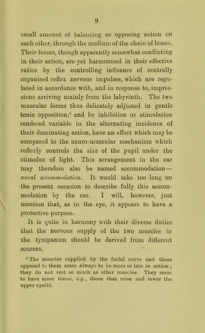 small amount of balancing or opposing action on each other, through the medium of the chain of bones. Their forces, though apparently somewhat conflicting in their action, are yet harmonised in their effective ratios by the controlling influence of centrally organised reflex nervous impulses, which are regu- lated in accordance with, and in response to, impres- sions arriving mainly from the labyrinth. The two muscular forces thus delicately adjusted in gentle tonic opposition,5 and by inhibition or stimulation rendered variable in the alternating incidence of their dominating action, have an effect which maybe compared to the neuro-muscular mechanism which reflexly controls the size of the pupil under the stimulus of light. This arrangement in the ear may therefore also be named accommodation — aural accommodation. It would take too long on the present occasion to describe fully this accom- modation by the ear. I will, however, just mention that, as in the eye, it appears to have a protective purpose. It is quite in harmony with their diverse duties that the nervous supply of the two muscles in the tympanum should be derived from different sources. 3 The muscles supplied by the facial nerve and those opposed to them seem always to be more or less in action ; they do not rest so much as other muscles. They seem to have more tonus, those that raise and lower the upper eyelid.