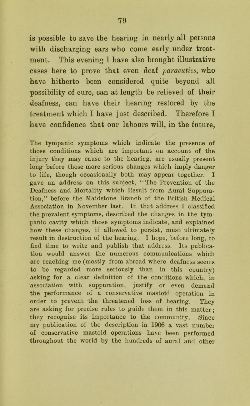 is possible to save the hearing in nearly all persons with discharging ears who come early under treat- ment. This evening I have also brought illustrative cases here to prove that even deaf paracutics, who have hitherto been considered quite beyond all possibility of cure, can at length be relieved of their deafness, can have their hearing restored by the treatment which I have just described. Therefore I have confidence that our labours will, in the future, The tympanic symptoms which indicate the presence of those conditions which are important on account of the injury they may cause to the hearing, are usually present long before those more serious changes which imply danger to life, though occasionally both may appear together. I gave an address on this subject, “The Prevention of the Deafness and Mortality which Result from Aural Suppura- tion,” before the Maidstone Branch of the British Medical Association in November last. In that address I classified the prevalent symptoms, described the changes in the tym- panic cavity which those symptoms indicate, and explained how these changes, if allowed to persist, must ultimately result in destruction of the hearing. I hope, before long, to find time to write and publish that address. Its publica- tion would answer the numerous communications which are reaching me (mostly from abroad where deafness seems to be regarded more seriously than in this country) asking for a clear definition of the conditions which, in association with suppuration, justify or even demand the performance of a conservative mastoid operation in order to prevent the threatened loss of hearing. They are asking for precise rules to guide them in this matter; they recognise its importance to the community. Since my publication of the description in 1906 a vast number of conservative mastoid operations have been performed throughout the world by the hundreds of aural and other