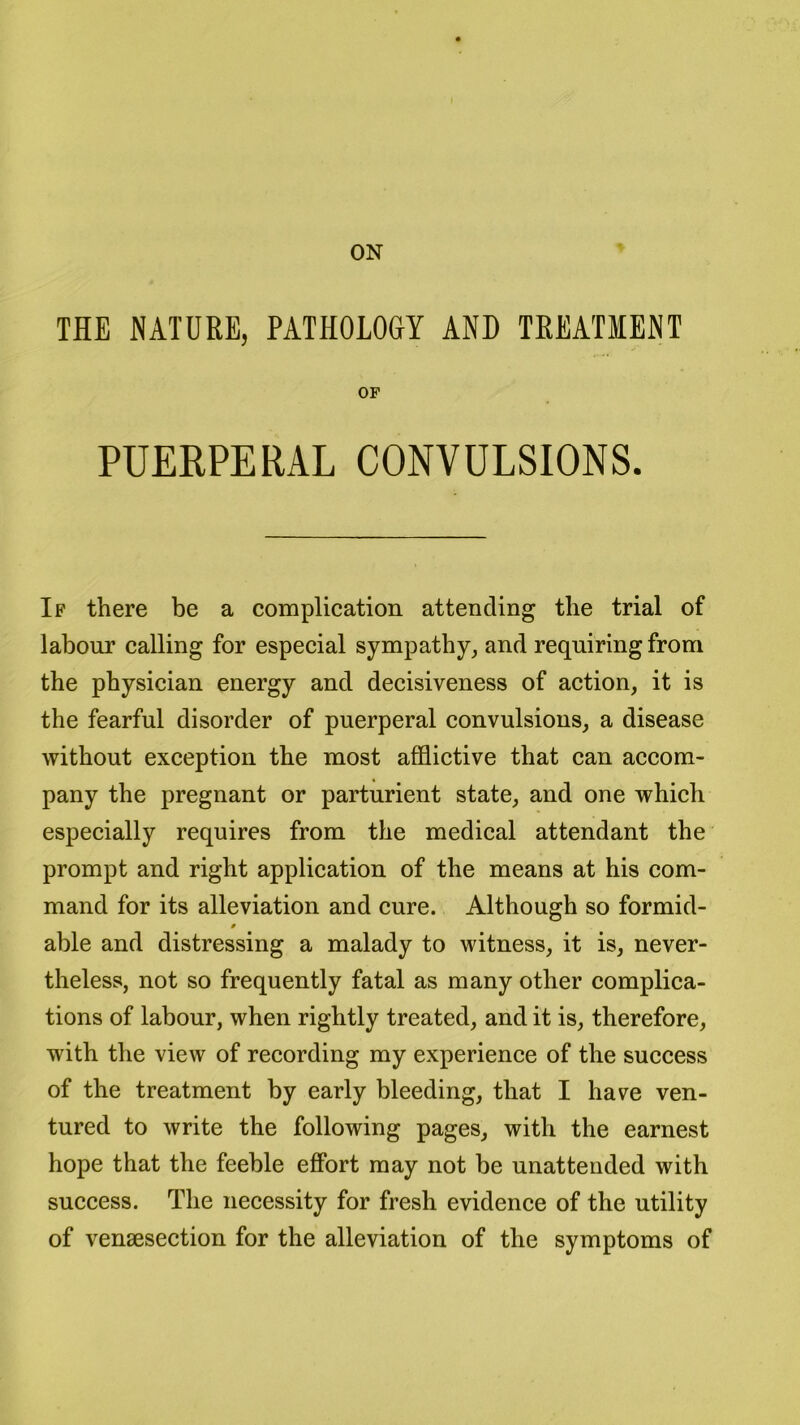 ON THE NATURE, PATHOLOGY AND TREATMENT OF PUERPERAL CONVULSIONS. If there be a complication attending the trial of labour calling for especial sympathy, and requiring from the physician energy and decisiveness of action, it is the fearful disorder of puerperal convulsions, a disease without exception the most afflictive that can accom- pany the pregnant or parturient state, and one which especially requires from the medical attendant the prompt and right application of the means at his com- mand for its alleviation and cure. Although so formid- 0 able and distressing a malady to witness, it is, never- theless, not so frequently fatal as many other complica- tions of labour, when rightly treated, and it is, therefore, with the view of recording my experience of the success of the treatment by early bleeding, that I have ven- tured to write the following pages, with the earnest hope that the feeble effort may not be unattended with success. The necessity for fresh evidence of the utility of vensesection for the alleviation of the symptoms of