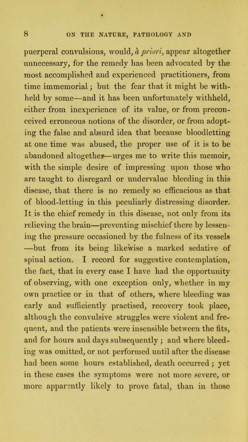 puerperal convulsions, would, a priori, appear altogether unnecessary, for the remedy has been advocated by the most accomplished and experienced practitioners, from time immemorial; hut the fear that it might he with- held by some—and it has been unfortunately withheld, either from inexperience of its value, or from precon- ceived erroneous notions of the disorder, or from adopt- ing the false and absurd idea that because bloodletting at one time was abused, the proper use of it is to be abandoned altogether—urges me to write this memoir, with the simple desire of impressing upon those who are taught to disregard or undervalue bleeding in this disease, that there is no remedy so efficacious as that of blood-letting in this peculiarly distressing disorder. It is the chief remedy in this disease, not only from its relieving the brain—preventing mischief there by lessen- ing the pressure occasioned by the fulness of its vessels —but from its being likewise a marked sedative of spinal action. I record for suggestive contemplation, the fact, that in every case I have had the opportunity of observing, with one exception only, whether in my own practice or in that of others, where bleeding was early and sufficiently practised, recovery took place, although the convulsive struggles were violent and fre- quent, and the patients were insensible between the fits, and for hours and days subsequently ; and where bleed- ing was omitted, or not performed until after the disease had been some hours established, death occurred ; yet in these cases the symptoms were not more severe, or more apparently likely to prove fatal, than in those